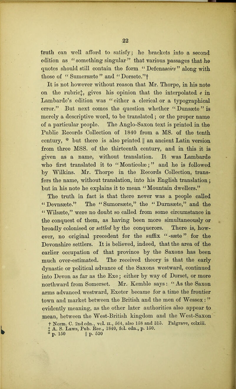 truth can well afford to satisfy; lie brackets into a second edition as '' something singular ” that various passages that he quotes should still contain the form DefenasaVe” along with those of Sumersaete” and Dorsete.”f It is not however without reason that Mr. Thorpe, in his note on the rubric;};, gives his opinion that the interpolated e in Lambarde’s edition was either a clerical or a typographical error.” But next comes the question whether Duns8ete”is merely a descriptive word, to be translated; or the proper name of a particular people. The Anglo-Saxon text is printed in the Public Pecords Collection of 1840 from a MS. of the tenth century, but there is also printed |j an ancient Latin version from three MSS. of the thirteenth century, and in this it is given as a name, without translation. It was Lambarde who first translated it to  Monticolae; ” and he is followed by Wilkins. Mr. Thorpe in the Records Collection, trans- fers the name, without translation, into his English translation ; but in his note he explains it to mean Mountain dwellers.” The truth in fact is that there never was a people called  Devnsaete.” The  Sumorssete,” the  Durnssete,” and the  Wilseete,” were no doubt so called from some circumstance in the conquest of them, as having been more simultaneously or broadly colonised or settled by the conquerors. There is, how- ever, no original precedent for the suffix  -ssete ” for the Devonshire settlers. It is believed, indeed, that the area of the earlier occupation of that province by the Saxons has been much over-estimated. The received theory is that the early dynastic or political advance of the Saxons westward, continued into Devon as far as the Exe; either by way of Dorset, or more northward from Somerset. Mr. Kemble says :  As the Saxon arms advanced westward, Exeter became for a time the frontier town and market between the British and the men of Wessex: ” evidently meaning, as the other later authorities also appear to mean, between the West-British kingdom and the West-Sax on t Norm. 0. 2ndedn., vol. ii., 564, also 168 and 315. Palgrave, cclxiii. J A. S. Laws, Pub. Eec., 1840, fol. edn., p. 160. * p. 150 II p. 530 L