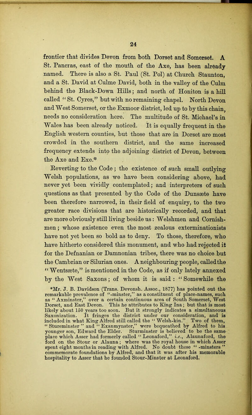 frontier that divides Devon from both Dorset and Somerset. A St. Pancras, east of the mouth of the Axe, has been already named. There is also a. St. Paul (St. Pol) at Church Staunton, and a St. David at Oulme David, both in the valley of the Culm behind the Black-Down HiUs; and north of Honiton is a hill called “St. Cyres,” but with no remaining chapel. North Devon and West Somerset, or the Exmoor district, led up to by this chain, needs no consideration here. The multitude of St. Michael’s in Wales has been already noticed. It is equally frequent in the English western counties, but those that are in Dorset are most crowded in the southern district, and the same increased frequency extends into the adjoining district of Devon, between the Axe and Exe.* Reverting to the Code ; the existence of such small outlying Welsh populations, as we have been considering above, had never yet been vividly contemplated; and interpreters of such questions as that presented by the Code of the Dunseete have been therefore narrowed, in their field of enquiry, to the two greater race divisions that are historically recorded, and that are more obviously still living beside us: Welshmen and Cornish- men; whose existence even the most zealous exterminationists have not yet been so bold as to deny. To those, therefore, who have hitherto considered this monument, and who had rejected it for the Defnanian or Damnonian tribes, there was no choice but the Cambrian or Silurian ones. A neighbouring people, called the “ Wentssete,” is mentioned in the Code, as if only lately annexed by the West Saxons; of whom it is said : “Somewhile the *Mr. J. B. Davidson (Trans. Devonsh. Assoc., 1877) has pointed out the remarkahle prevalence of “-minster,” as a constituent of place-names, such as “ Axminster,” over a certain continuous area of South Somerset, West Dorset, and East Devon. This he attributes to King Ina; but that is most likely about 160 years too soon. But it strongly indicates a simultaneous Saxonization. It fringes the district under our consideration, and is included in what King Alfred still called the “ Welsh-kin.” Two of them, “ Stureminster ” and “ Exanmynster,” were bequeathed by Alfred to his younger son, Edward the Elder. Sturminster is believed to be the same place which Asser had formerly called “ Leonaford,” i.e., Alaunaford, the ford on the Stour or Alauna ; where was the royal house in which Asser spent eight months in reading with Alfred. No doubt these “-minsters” commemorate foundations by Alfred, and that it was after his memorable hospitality to Asser that he founded Stour-Minster at Deonaford.