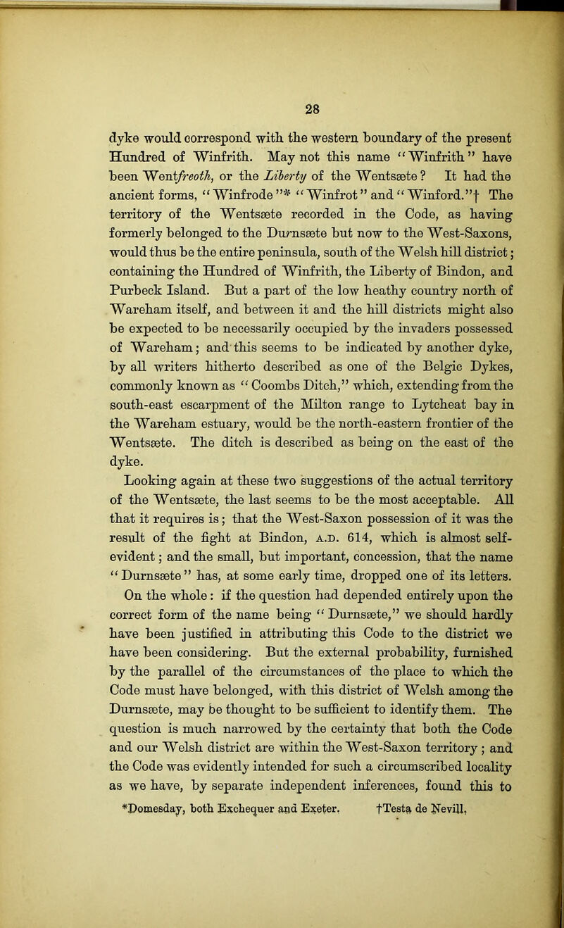 dyke would correspond with, the western boundary of the present Hundred of Winfrith. May not this name “Winfrith” have been 'Wenifreoth, or the Liberty of the Wentsaete ? It had the ancient forms, ‘‘ Winfrode  Winfrot ” and “ Winford.”f The territory of the Wentsaete recorded in the Code, as having formerly belonged to the Durnsaete but now to the West-Saxons, would thus be the entire peninsula, south of the Welsh hill district; containing the Hundred of Winfrith, the Liberty of Bindon, and Purbeck Island. But a part of the low heathy country north of Wareham itself, and between it and the hill districts might also be expected to be necessarily occupied by the invaders possessed of Wareham; and this seems to be indicated by another dyke, by aU writers hitherto described as one of the Belgic Dykes, commonly known as “ Coombs Ditch,” which, extending from the south-east escarpment of the Milton range to Lytcheat bay in the Wareham estuary, would be the north-eastern frontier of the Wentseete. The ditch is described as being on the east of the dyke. Looking again at these two suggestions of the actual territory of the Wentsaete, the last seems to be the most acceptable. AU that it requires is; that the West-Saxon possession of it was the resMt of the fight at Bindon, a.d. 614, which is almost self- evident ; and the smaU, but important, concession, that the name “ Durnsaete” has, at some early time, dropped one of its letters. On the whole: if the question had depended entirely upon the correct form of the name being “ Durnssete,” we should hardly have been justified in attributing this Code to the district we have been considering. But the external probabUity, furnished by the paraUel of the circumstances of the place to which the Code must have belonged, with this district of Welsh among the Durnssete, may be thought to be sufiicient to identify them. The question is much narrowed by the certainty that both the Code and our Welsh district are within the West-Saxon territory; and the Code was evidently intended for such a circumscribed locality as we have, by separate independent inferences, found this to *Domesday, both Exchequer aad Exeter, fTesta de EeviU,