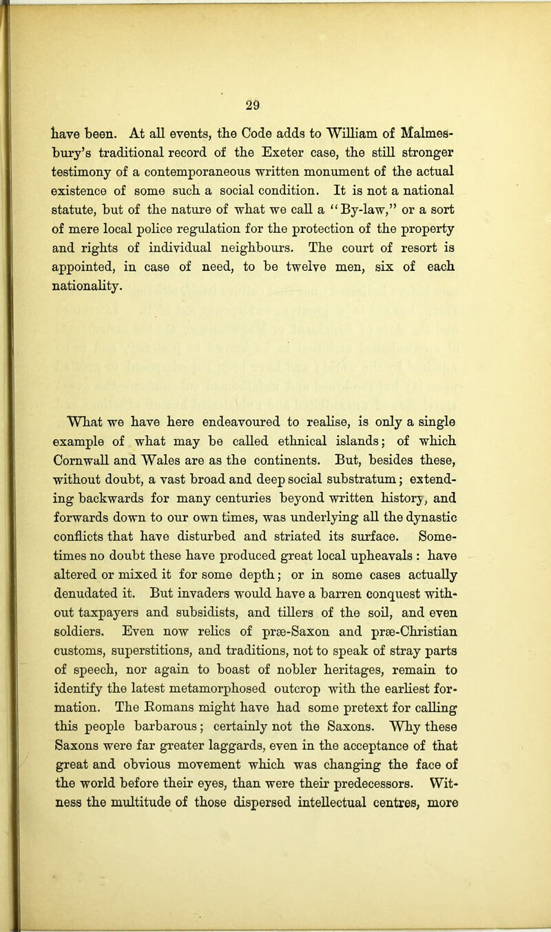 tave been. At all events, tbe Code adds to William of Malmes- bury’s traditional record of tbe Exeter case, tbe still stronger testimony of a contemporaneous written monument of tbe actual existence of some sucb a social condition. It is not a national statute, but of tbe nature of wbat we call a “By-law,” or a sort of mere local police regulation for tbe protection of tbe property and rights of individual neighbours. Tbe court of resort is appointed, in case of need, to be twelve men, six of each nationabty. Wbat we have here endeavoured to reabse, is only a single example of wbat may be called ethnical islands; of which Cornwall and Wales are as tbe continents. But, besides these, without doubt, a vast broad and deep social substratum; extend- ing backwards for many centuries beyond written history, and forwards down to our own times, was underlying aU tbe dynastic conflicts that have disturbed and striated its surface. Some- times no doubt these have produced great local upheavals : have altered or mixed it for some depth; or in some cases actually denudated it. But invaders would have a barren conquest with- out taxpayers and subsidists, and tillers of the soil, and even soldiers. Even now relics of pree-Saxon and prse-Christian customs, superstitions, and traditions, not to speak of stray parts of speech, nor again to boast of nobler heritages, remain to identify the latest metamorphosed outcrop with the earliest for- mation. The Eomans might have had some pretext for calling this people barbarous; certainly not the Saxons. Why these Saxons were far greater laggards, even in the acceptance of that great and obvious movement which was changing the face of the world before their eyes, than were their predecessors. Wit- ness the multitude of those dispersed intellectual centres, more