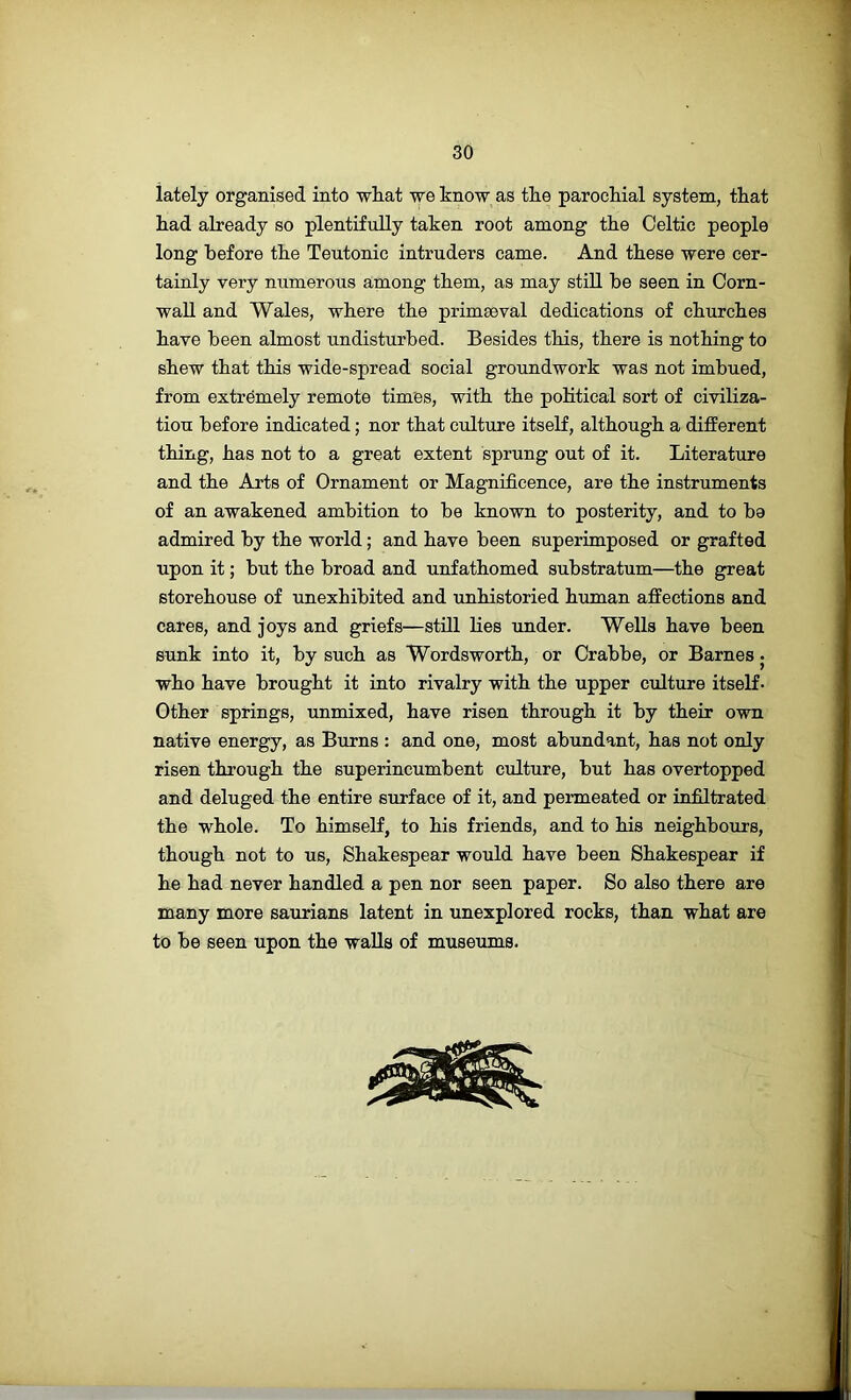 lately organised into wliat we know as the parochial system, that had already so plentifully taken root among the Celtic people long before the Teutonic intruders came. And these were cer- tainly very numerous among them, as may stiU be seen in Corn- wall and Wales, where the primaeval dedications of churches have been almost undisturbed. Besides this, there is nothing to shew that this wide-spread social groundwork was not imbued, from extremely remote times, with the political sort of civiliza- tion before indicated; nor that culture itself, although a different thing, has not to a great extent sprung out of it. Literature and the Arts of Ornament or Magnificence, are the instruments of an awakened ambition to be known to posterity, and to be admired by the world; and have been superimposed or grafted upon it; but the broad and unfathomed substratum—the great storehouse of unexhibited and unhistoried human affections and cares, and joys and griefs—still lies under. Wells have been sunk into it, by such as Wordsworth, or Crabbe, or Barnes • who have brought it into rivalry with the upper culture itself- Other springs, unmixed, have risen through it by their own native energy, as Burns : and one, most abundant, has not only risen through the superincumbent culture, but has overtopped and deluged the entire surface of it, and permeated or infiltrated the whole. To himself, to his friends, and to his neighbours, though not to us, Shakespear would have been Shakespear if he had never handled a pen nor seen paper. So also there are many more saurians latent in unexplored rocks, than what are to be seen upon the walls of museums.