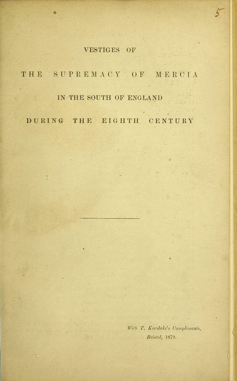 VESTIGES OF THE SUPREMACY OF MERCIA IN THE SOUTH OF ENGLAND DURING THE EIGHTH CENTURY With T. Ker stake's Compliments, Bristol, 187!>.