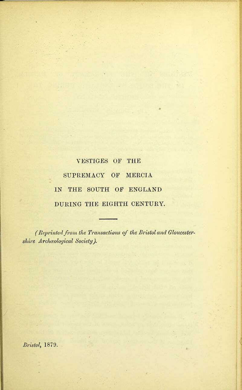 VESTIGES OF THE SUPREMACY OF MERCIA IN THE SOUTH OF ENGLAND DURING THE EIGHTH CENTURY. (Reprinted from the Transactions of the Bristol and Gloucester- shire Archceological Society).