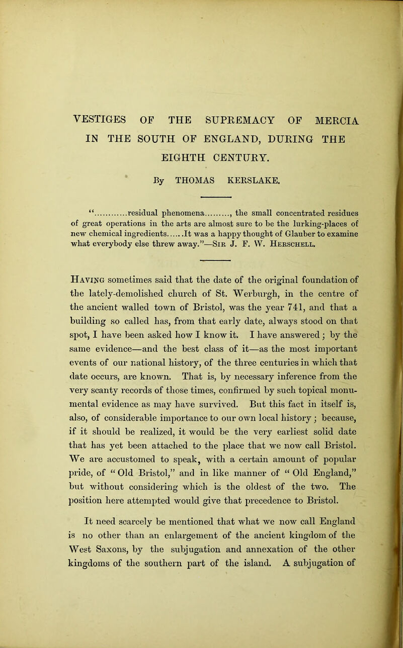 VESTIGES OF THE SUPREMACY OF MERCIA IN THE SOUTH OF ENGLAND, DURING THE EIGHTH CENTURY. By THOMAS KERSLAKE. “ residual phenomena , the small concentrated residues of great operations in the arts are almost sure to be the lurking-places of new chemical ingredients It was a happy thought of Glauber to examine what everybody else threw away.”—Sir J. F. W. Herschell. Having sometimes said that the date of the original foundation of the lately-demolished church of St. Werburgh, in the centre of the ancient walled town of Bristol, was the year 741, and that a building so called has, from that early date, always stood on that spot, I have been asked how I know it. I have answered ; by the same evidence—and the best class of it—as the most important events of our national history, of the three centuries in which that date occurs, are known. That is, by necessary inference from the very scanty records of those times, confirmed by such topical monu- mental evidence as may have survived. But this fact in itself is, also, of considerable importance to our own local history • because, if it should be realized, it would be the very earliest solid date that has yet been attached to the place that we now call Bristol. We are accustomed to speak, with a certain amount of popular pride, of “ Old Bristol,” and in like manner of “ Old England,” but without considering which is the oldest of the two. The position here attempted would give that precedence to Bristol. It need scarcely be mentioned that what we now call England is no other than an enlargement of the ancient kingdom of the West Saxons, by the subjugation and annexation of the other kingdoms of the southern part of the island. A subjugation of