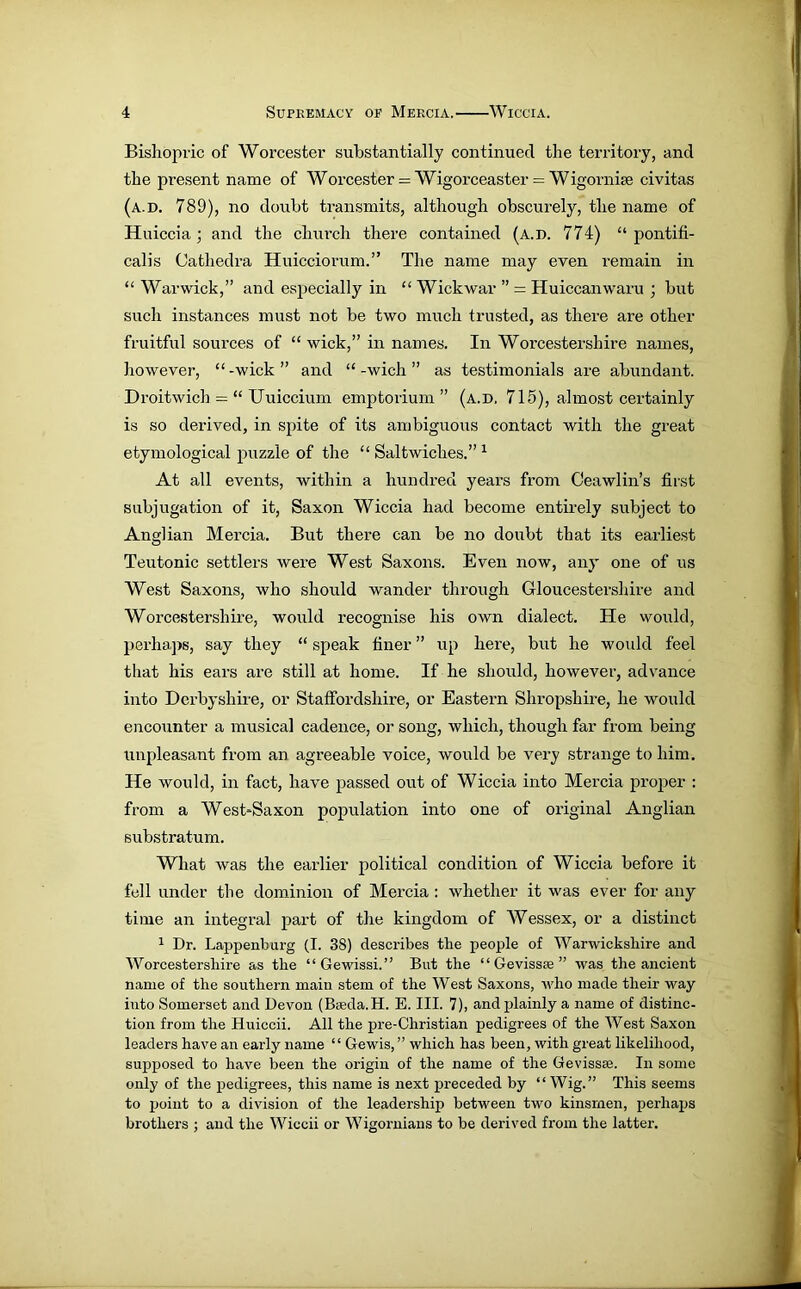 Bishopric of Worcester substantially continued the territory, and the present name of Worcester = Wigorceaster = Wigomise civitas (a.d. 789), no doubt transmits, although obscurely, the name of Huiccia ; and the church there contained (a.d. 774) “ pontifi- cal is Cathedra Huicciorum.” The name may even remain in “ Warwick,” and especially in “ Wickwar ” - Huiccanwaru ; but such instances must not be two much trusted, as there are other fruitful sources of “ wick,” in names. In Worcestershire names, however, “ -wick ” and “ -wich ” as testimonials are abundant. Droitwich = “ Uuiccium emptorium ” (a.d, 715), almost certainly is so derived, in spite of its ambiguous contact with the great etymological puzzle of the “ Saltwiches.” 1 At all events, within a hundred years from Ceawlin’s first subjugation of it, Saxon Wiccia had become entirely subject to Anglian Mercia. But there can be no doubt that its earliest Teutonic settlers were West Saxons. Even now, any one of us West Saxons, who should wander through Gloucestershire and Worcestershire, would recognise his own dialect. He would, perhaps, say they “ speak finer ” up here, but he would feel that his ears are still at home. If he should, however, advance into Derbyshire, or Staffordshire, or Eastern Shropshire, he would encounter a musical cadence, or song, which, though far from being unpleasant from an agreeable voice, would be very strange to him. He would, in fact, have passed out of Wiccia into Mercia proper : from a West*Saxon population into one of original Anglian substratum. What was the earlier political condition of Wiccia before it fell under the dominion of Mercia : whether it was ever for any time an integral part of the kingdom of Wessex, or a distinct 1 Dr. Lappenburg (I. 3S) describes the people of Warwickshire and Worcestershire as the “Gewissi.” But the “ Gevissae ” was the ancient name of the southern main stem of the West Saxons, who made their way into Somerset and Devon (B<eda.H. E. III. 7), and plainly a name of distinc- tion from the Huiccii. All the pre-Christian pedigrees of the West Saxon leaders have an early name “ Gewis, ” which has been, with great likelihood, supposed to have been the origin of the name of the Gevissae. In some only of the pedigrees, this name is next preceded by “Wig.” This seems to point to a division of the leadership between two kinsmen, perhaps brothers ; and the Wiccii or Wigornians to be derived from the latter.