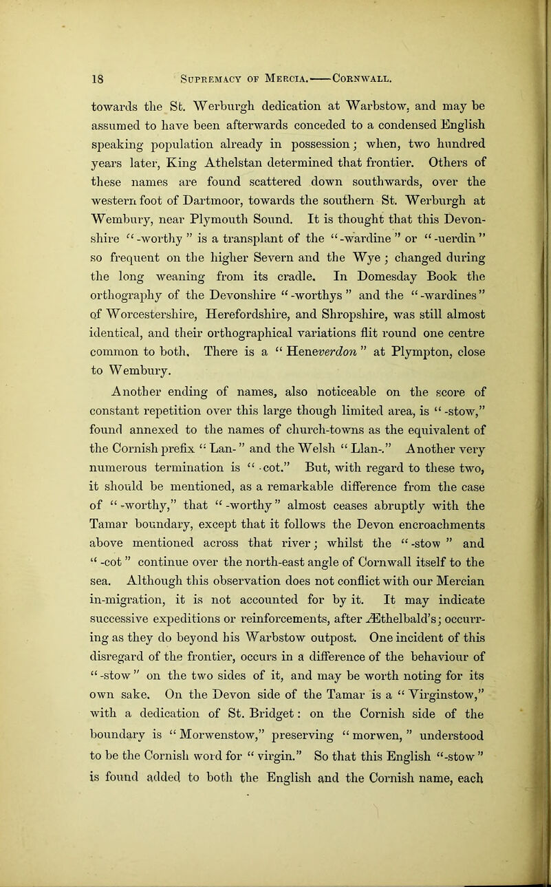 towards the Sfc. Werburgh dedication at Warbstow, and may be assumed to have been afterwards conceded to a condensed English speaking population already in possession; when, two hundred years later, King Athelstan determined that frontier. Others of these names are found scattered down southwards, over the western foot of Dartmoor, towards the southern St. Werburgh at Wembury, near Plymouth Sound. It is thought that this Devon- shire “ -worthy ” is a transplant of the “ -wardine ” or “ -uerdin ” so frequent on the higher Severn and the Wye ; changed during the long weaning from its cradle. In Domesday Book the orthography of the Devonshire “ -worthys ” and the “ -wardines ” of Worcestersliire, Herefordshire, and Shropshire, was still almost identical, and their orthographical variations flit round one centre common to both. There is a “ Heneverdon ” at Plympton, close to Wembury. Another ending of names, also noticeable on the score of constant repetition over this large though limited area, is “-stow,” found annexed to the names of church-towns as the equivalent of the Cornish prefix “ Lan- ” and the Welsh “ Llan-.” Another very numerous termination is “ cot.” But, with regard to these two, it should be mentioned, as a remarkable difference from the case of “-worthy,” that “-worthy” almost ceases abruptly with the Tamar boundary, except that it follows the Devon encroachments above mentioned across that river; whilst the “ -stow ” and “ -cot ” continue over the north-east angle of Cornwall itself to the sea. Although this observation does not conflict with our Mercian in-migration, it is not accounted for by it. It may indicate successive expeditions or reinforcements, after HUthelbald’s; occurr- ing as they do beyond his Warbstow outpost. One incident of this disregard of the frontier, occurs in a difference of the behaviour of “ -stow ” on the two sides of it, and may be worth noting for its own sake. On the Devon side of the Tamar is a “ Virginstow,” with a dedication of St. Bridget: on the Cornish side of the boundary is “ Morwenstow,” preserving “ morwen, ” understood to be the Cornish word for “ virgin.” So that this English “-stow ” is found added to both the English and the Cornish name, each