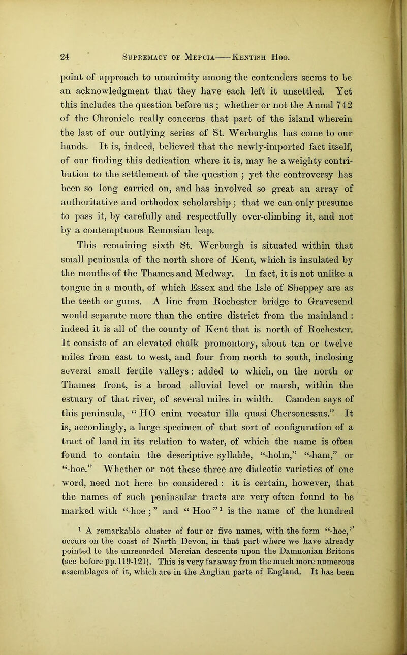 point of approach to unanimity among the contenders seems to he an acknowledgment that they have each left it unsettled. Yet this includes the question before us ; whether or not the Annal 742 of the Chronicle really concerns that part of the island wherein the last of our outlying series of St. Werburghs has come to our hands. It is, indeed, believed that the newly-imported fact itself, of our finding this dedication where it is, may be a weighty contri- bution to the settlement of the question ; yet the controversy has been so long carried on, and has involved so great an array of authoritative and orthodox scholarship; that we can only presume to pass it, by carefully and respectfully over-climbing it, and not by a contemptuous Remusian leap. This remaining sixth St. Werburgh is situated within that small peninsula of the north shore of Kent, which is insulated by the mouths of the Thames and Medway. In fact, it is not unlike a tongue in a mouth, of which Essex and the Isle of Sheppey are as the teeth or gums. A line from Rochester bridge to Gravesend would separate more than the entire district from the mainland : indeed it is all of the county of Kent that is north of Rochester. It consists of an elevated chalk promontory, about ten or twelve miles from east to west, and four from north to south, inclosing several small fertile valleys: added to which, on the north or Thames front, is a broad alluvial level or marsh, within the estuary of that river, of several miles in width. Camden says of this peninsula, “ HO enim vocatur ilia quasi Chersonessus.” It is, accordingly, a large specimen of that sort of configuration of a tract of land in its relation to water, of which the name is often found to contain the descriptive syllable, “-holm,” “-ham,” or “-lioe.” Whether or not these three are dialectic varieties of one word, need not here be considered : it is certain, however, that the names of such peninsular tracts are very often found to be marked with “-hoe ; ” and “ Hoo ” 1 is the name of the hundred 1 A remarkable cluster of four or five names, with the form ‘‘-hoe,’’ occurs on the coast of N orth Devon, in that part where we have already pointed to the unrecorded Mercian descents upon the Damnonian Britons (see before pp. 119-121). This is very far away from the much more numerous assemblages of it, which are in the Anglian parts of England. It has been