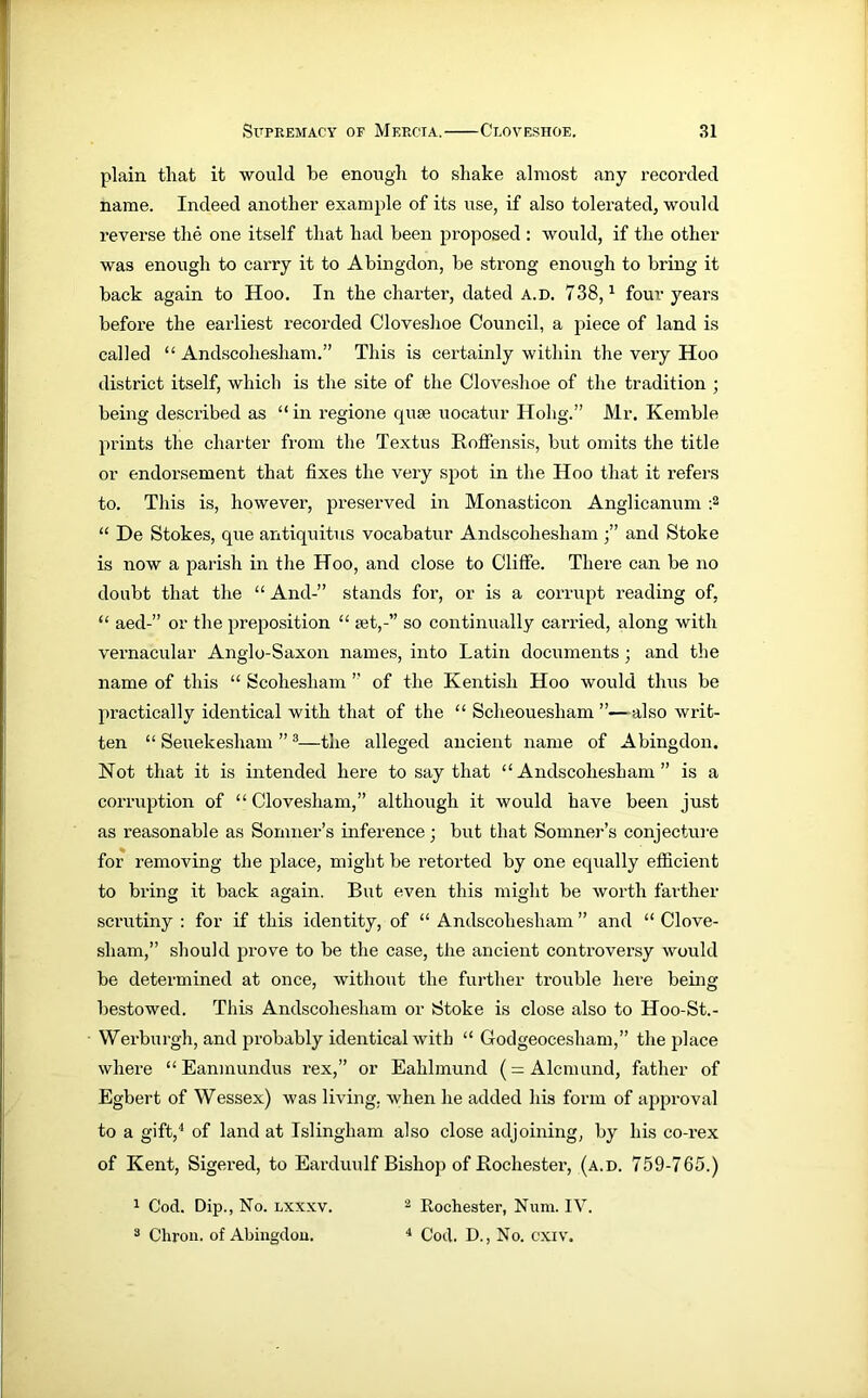 plain that it would be enough to shake almost any recorded name. Indeed another example of its use, if also tolerated, would reverse the one itself that had been proposed : would, if the other was enough to carry it to Abingdon, be strong enough to bring it back again to Hoo. In the charter, dated a.d. 738,1 four years before the earliest recorded Cloveshoe Council, a piece of land is called “ Andscohesham.” This is certainly within the very Hoo district itself, which is the site of the Cloveshoe of the tradition ; being described as “ in regione quae uocatur Hohg.” Mr. Kemble prints the charter from the Textus Roffensis, but omits the title or endorsement that fixes the very spot in the Hoo that it refers to. This is, however, preserved in Monasticon Anglicanum :2 “ De Stokes, que antiquitus vocabatur Andscohesham and Stoke is now a parish in the Hoo, and close to Cliffe. There can be no doubt that the “ And-” stands for, or is a corrupt reading of, “ aed-” or the pi’eposition “ set,- so continually carried, along with vernacular Anglo-Saxon names, into Latin documents ; and the name of this “ Scoliesliam ” of the Kentish Hoo would thus be practically identical with that of the “ Scheouesham ”—also writ- ten “ Seuekesham ”3—the alleged ancient name of Abingdon. Not that it is intended here to say that “Andscohesham” is a corruption of “ Clovesham,” although it would have been just as reasonable as Sonnier’s inference; but that Somner’s conjecture for removing the place, might be retorted by one equally efficient to bring it back again. But even this might be worth farther scrutiny : for if this identity, of “ Andscohesham ” and “ Clove- sham,” should prove to be the case, tiie ancient controversy would be determined at once, without the further trouble here being bestowed. This Andscohesham or Stoke is close also to Hoo-St.- Werburgh, and probably identical with “ Godgeocesham,” the place where “ Eaninundus rex,” or Eahlmund (= Alcnnmd, father of Egbert of Wessex) was living, when he added his form of approval to a gift,4 of land at Islingliam also close adjoining, by his co-rex of Kent, Sigered, to Earduulf Bishop of Rochester, (a.d. 759-765.) 1 Cod. Dip., No. lxxxv. 2 Rochester, Num. IV. 3 Chrou. of Abingdou. 4 Cod. D., No. cxiv.