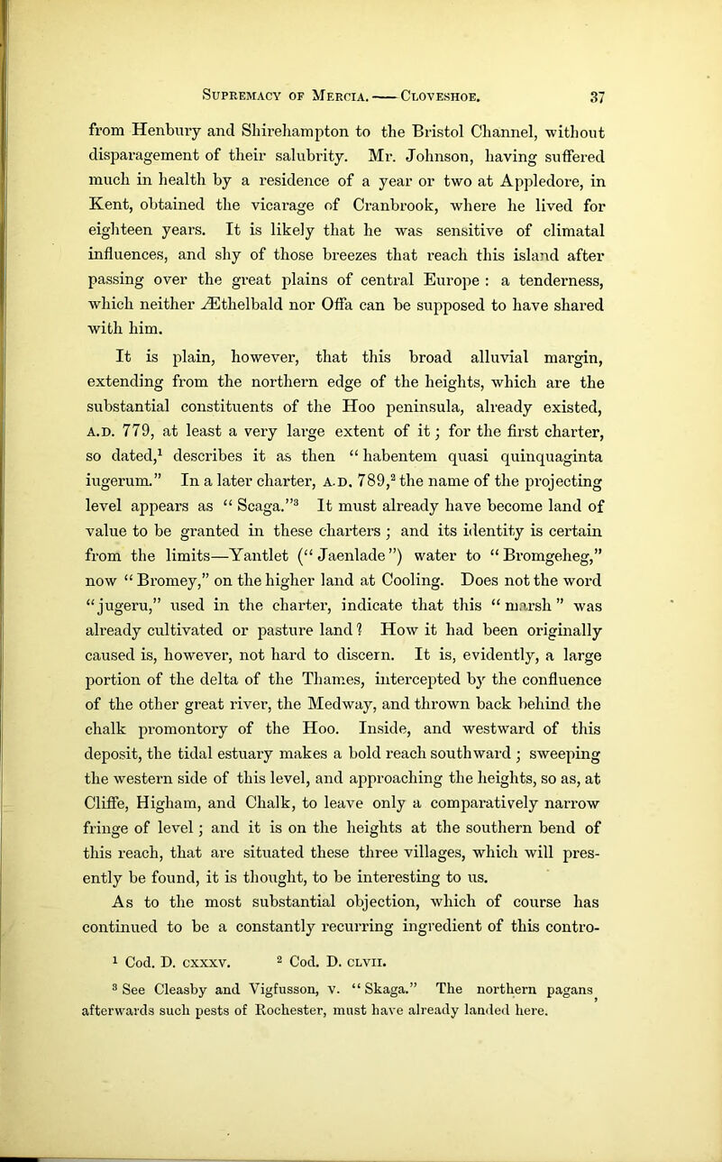 from Henbury and Sliireliampton to the Bristol Channel, without disparagement of their salubrity. Mr. Johnson, having suffered much in health by a residence of a year or two at Appledore, in Kent, obtained the vicarage of Cranbrook, where he lived for eighteen years. It is likely that he was sensitive of climatal influences, and shy of those breezes that reach this island after passing over the great plains of central Europe : a tenderness, which neither HCthelbald nor Offa can be supposed to have shared with him. It is plain, however, that this broad alluvial margin, extending from the northern edge of the heights, which are the substantial constituents of the Hoo peninsula, already existed, a.d. 779, at least a very large extent of it; for the first charter, so dated,1 describes it as then “ habentem quasi quinquaginta iugerum.” In a later charter, a.d. 789,2 the name of the projecting level appears as “ Scaga.”3 It must already have become land of value to be granted in these charters ; and its identity is certain from the limits—Yantlet (“ Jaenlade ”) water to “Bromgeheg,” now “ Bromey,” on the higher land at Cooling. Does not the word “jugeru,” used in the charter, indicate that this “marsh” was already cultivated or pasture land 1 How it had been originally caused is, however, not hard to discern. It is, evidently, a large portion of the delta of the Thames, intercepted by the confluence of the other great river, the Medway, and thrown back behind the chalk promontory of the Hoo. Inside, and westward of this deposit, the tidal estuary makes a bold reach southward ; sweeping the western side of this level, and approaching the heights, so as, at Clifle, Higham, and Chalk, to leave only a comparatively narrow fringe of level ; and it is on the heights at the southern bend of this reach, that are situated these three villages, which will pres- ently be found, it is thought, to be interesting to us. As to the most substantial objection, which of course has continued to be a constantly recurring ingredient of this contro- 1 Cod. D. cxxxv. 2 Cod. D. clvii. 3 See Cleasby and Vigfusson, v. “ Skaga.” The northern pagans afterwards such pests of Rochester, must have already landed here.