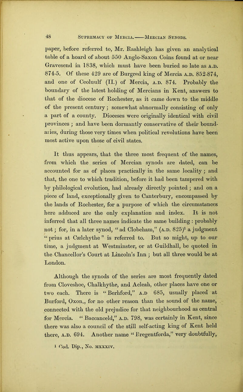 paper, before referred to, Mr. Rashleigh lias given an analytical table of a hoard of about 550 Anglo-Saxon Coins found at or near Gravesend in 1838, which must have been buried so late as a.d. 874-5. Of these 429 are of Burgred king of Mercia a.d. 852-874, and one of Ceoluulf (II.) of Mercia, a.d. 874. Probably the boundary of the latest holding of Mercians in Kent, answers to that of the diocese of Rochester, as it came down to the middle of the present century; somewhat abnormally consisting of only a part of a county. Dioceses were originally identical with civil provinces ; and have been dormantly conservative of their bound- aiies, during those very times when political revolutions have been most active upon those of civil states. It thus appears, that the three most frequent of the names, from which the series of Mercian synods are dated, can be accounted for as of places practically in the same locality • and that, the one to which tradition, before it had been tampered with by philological evolution, had already directly pointed ; and on a piece of land, exceptionally given to Canterbury, encompassed by the lands of Rochester, for a purpose of which the circumstances here adduced are the only explanation and index. It is not inferred that all three names indicate the same building : probably not; for, in a later synod, “ ad Clobeliam,” (a.d. 825)1 a judgment “ prius at Cselchythe ” is referred to. But so might, up to our time, a judgment at Westminster, or at Guildhall, be quoted in the Chancellor’s Court at Lincoln’s Inn ; but all three would be at London. Although the synods of the series are most frequently dated from Cloveshoe, Chalkhythe, and Acleah, other places have one or two each. There is “ Berhford,” a.d 685, usually placed at Burford, Oxon., for no other reason than the sound of the name, connected with the old prejudice for that neighbourhood as central for Mercia. “ Baccanceld,” a.d. 798, was certainly in Kent, since there was also a council of the still self-acting king of Kent held there, a.d. 694. Another name “ Bregentforda,” very doubtfully, 1 Ood. Dip., No. mxxxiv.