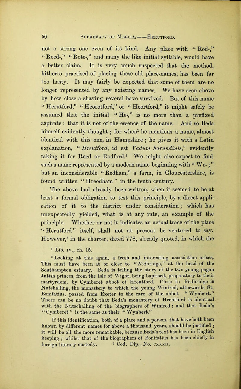 not a strong one even of its kind. Any place with “ Rod-,” “ Reed-,” “ Rote-,” and many the like initial syllable, would have a better claim. It is very much suspected that the method, hitherto practised of placing these old place-names, has been far too hasty. It may fairly be expected that some of them are no longer represented by any existing names. We have seen above by how close a shaving several have survived. But of this name “ Herutford,” “ Heorotford,” or “ Heortford,” it might safely be assumed that the initial “ He-,” is no more than a prefixed aspirate : that it is not of the essence of the name. And so Beda himself evidently thought ■ for when1 he mentions a name, almost identical with this one, in Hampshire ; he gives it with a Latin explanation, “ Hreutford, id est Vadum harundinis,” evidently taking it for Reed or Rodford.2 We might also expect to find such a name represented by a modern name beginning with “ Wr- • ” but an inconsiderable “ Redham,” a farm, in Gloucestershire, is found written “ Hreodham ” in the tenth century. The above had already been written, when it seemed to be at least a formal obligation to test this principle, by a direct appli- cation of it to the district under consideration; which has unexpectedly yielded, what is at any rate, an example of the principle. Whether or not it indicates an actual trace of the place “Herutford” itself, shall not at present be ventured to say. However,3 in the charter, dated 778, already quoted, in which the 1 Lib. iv., ch. 15. 2 Looking at this again, a fresh and interesting association arises. This must have been at or close to “Redbridge,” at the head of the Southampton estuary. Beda is telling the story of the two young pagan Jutish princes, from the Isle of Wight, being baptised, preparatory to their martyrdom, by Cyniberet abbot of Hreutford. Close to Redbridge is Nutslialling, the monastery to which the young Winfred, afterwards St. Bonifatius, passed from Exeter to the care of the abbot “Wynbert.” There can be no doubt that Beda’s monastery of Hrentford is identical with the Nutschalling of the biographers of Winfred ; and that Beda’s “ Cyniberet ” is the same as their “ Wynbert.” If this identification, both of a place and a person, that have both been known by different names for above a thousand years, should be justified ; it will be all the more remarkable, because Beda’s text has been in English keeping ; whilst that of the biographers of Bonifatius has been chiefly in foreign literary custody. 3 Cod. Lip., No. cxxxii.