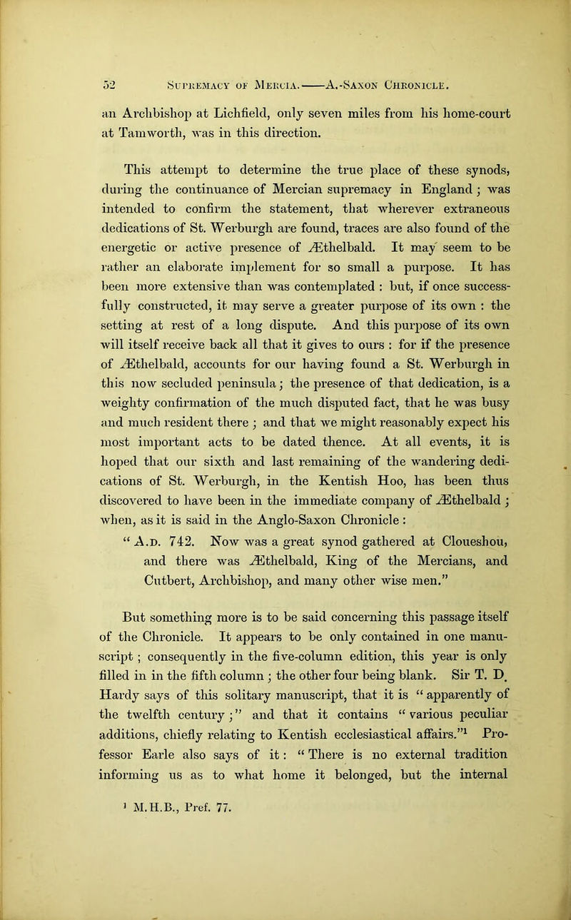 an Archbishop at Lichfield, only seven miles from his home-court at Tamworth, was in this direction. This attempt to determine the true place of these synods, during the continuance of Mercian supremacy in England ; was intended to confirm the statement, that wherever extraneous dedications of St. Werburgli are found, traces are also found of the energetic or active presence of vEtlielbald. It may' seem to be rather an elaborate implement for so small a purpose. It has been more extensive than was contemplated : but, if once success- fully constructed, it may serve a greater purpose of its own : the setting at rest of a long dispute. And this purpose of its own will itself receive back all that it gives to ours : for if the presence of AEtlielbald, accounts for our having found a St. Werburgli in this now secluded peninsula; the presence of that dedication, is a weighty confirmation of the much disputed fact, that he was busy and much resident there ; and that we might reasonably expect his most important acts to be dated thence. At all events, it is hoped that our sixth and last remaining of the wandering dedi- cations of St. Werburgli, in the Kentish Hoo, has been thus discovered to have been in the immediate company of AEthelbald ; when, as it is said in the Anglo-Saxon Chronicle : “A.d. 742. Now was a great synod gathered at Cloueshou, and there was vEtlielbald, King of the Mercians, and Cutbert, Archbishop, and many other wise men.” But something more is to be said concerning this passage itself of the Chronicle. It appears to be only contained in one manu- script ; consequently in the five-column edition, this year is only filled in in the fifth column ; the other four being blank. Sir T. D. Hardy says of this solitary manuscript, that it is “ apparently of the twelfth century ; ” and that it contains “ various peculiar additions, chiefly relating to Kentish ecclesiastical affairs.”1 Pro- fessor Earle also says of it: “ There is no external tradition informing us as to what home it belonged, but the internal 1 Pref. 77.