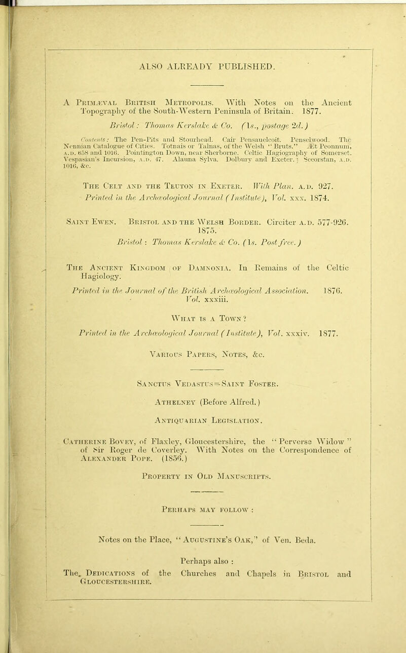 ALSO ALREADY PUBLISHED. A Primeval British Metropolis. With Notes on the Ancient Topography of the South-Western Peninsula of Britain. 1877. Bristol: Thomas Kerslake <0 Co. (Is., postage 2d.) Contents: The Pen-Tits and Stourhead. Cair Pensauelcoit. Penselwood. The Nennian Catalogue of Cities. Totnais or Talnas, of the Welsh “ Bruts.” Peonnum, a.d. 658 and 1016. Pointington Down, near Sherborne. Celtic Hagiography of Somerset. Vespasian’s Incursion, a.d. 47. Alauna Sylva. Dolbury and Exeter. ' Sceorstan, a.d. 1016, &c. The Celt akd the Teuton in Exeter. Willi Plan. a.h. 927. Printed in the Archaeological Jourijjg.l (Institute), Vol. xxx. 1874. Saint Ewen. Bristol and the Welsh Border. Circiter a.d. 577-926. 1S75. Bristol : Thomas Kerslake ct- Co. (l.i. Post free.) The Ancient Kingdom or Damnonia. In Remains of the Celtic Hagiology. Printed in the Journal of the British Archceological Association. 1S76. Vol. xxxiii. What is a Town ? Printed in the Archceological Journal (Institute)7 Vol. xxxiv. 1877. Various Papers, Notes, &c. Sanctiis Vedastus = Saint Foster. Athelney (Before Alfred.) Antiquarian Legislation. Catherine Bovey, of Flaxley, Gloucestershire, the “ Perverse Widow ” of Sir Roger de Coverley. With Notes on the Correspondence of Alexander Pope. (1856.) Property in Old Manuscripts. Perhaps may follow : Notes on the Place, “ Augustine’s Oak,’’ of Yen. Beda. Perhaps also : The. Dedications of the Churches and Chapels in Bristol and Gloucestershire.