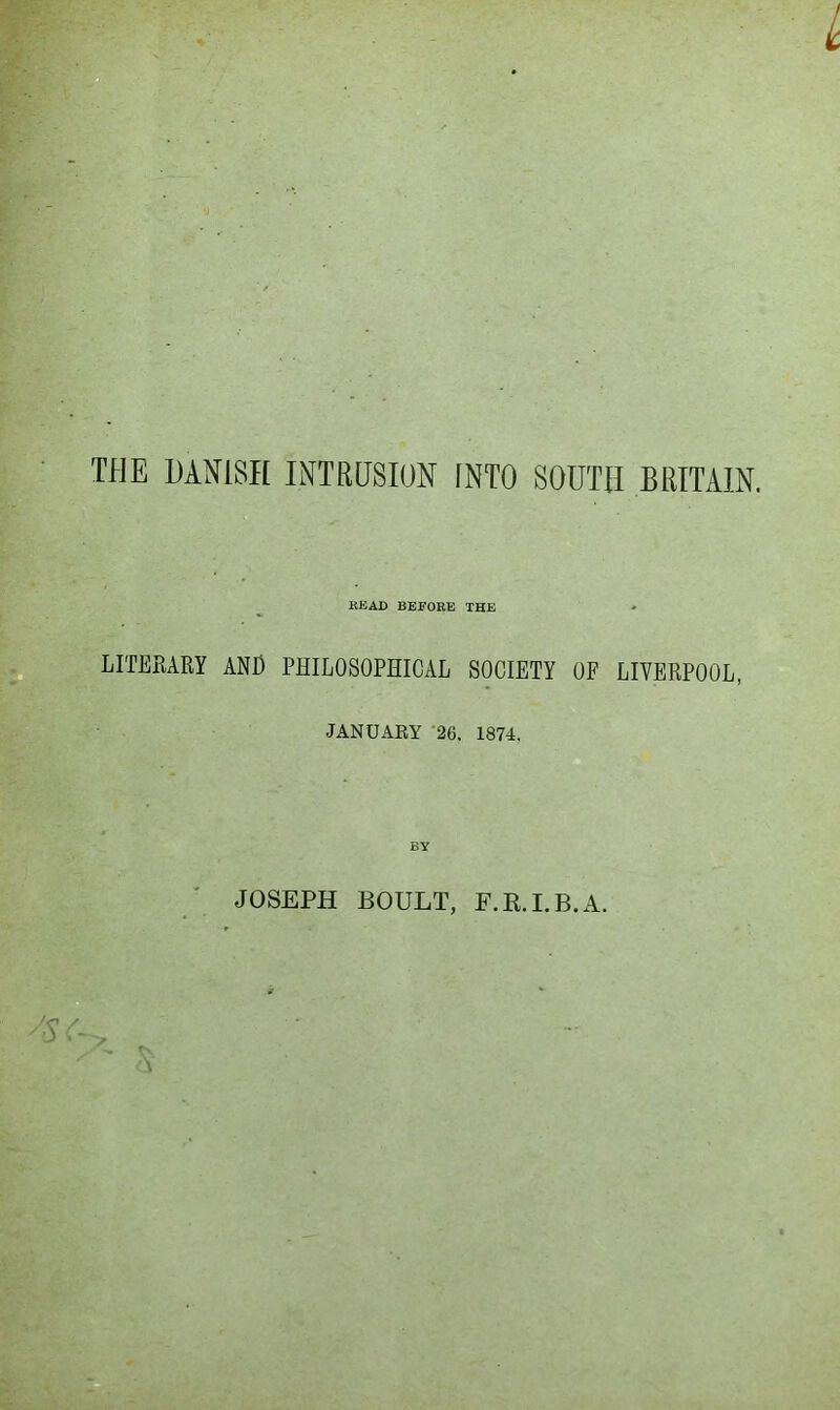 L TEE DANISH INTRUSION fNTO SOUTH BRITAIN. /. ‘ ^ READ BEFORE THE LITEKARY AND PHILOSOPHICAL SOCIETY OF LIVERPOOL, Vi, ' . JANUARY '26. 1874. l:-' 'U** A'. JOSEPH BOULT, F.R.I.B.A.