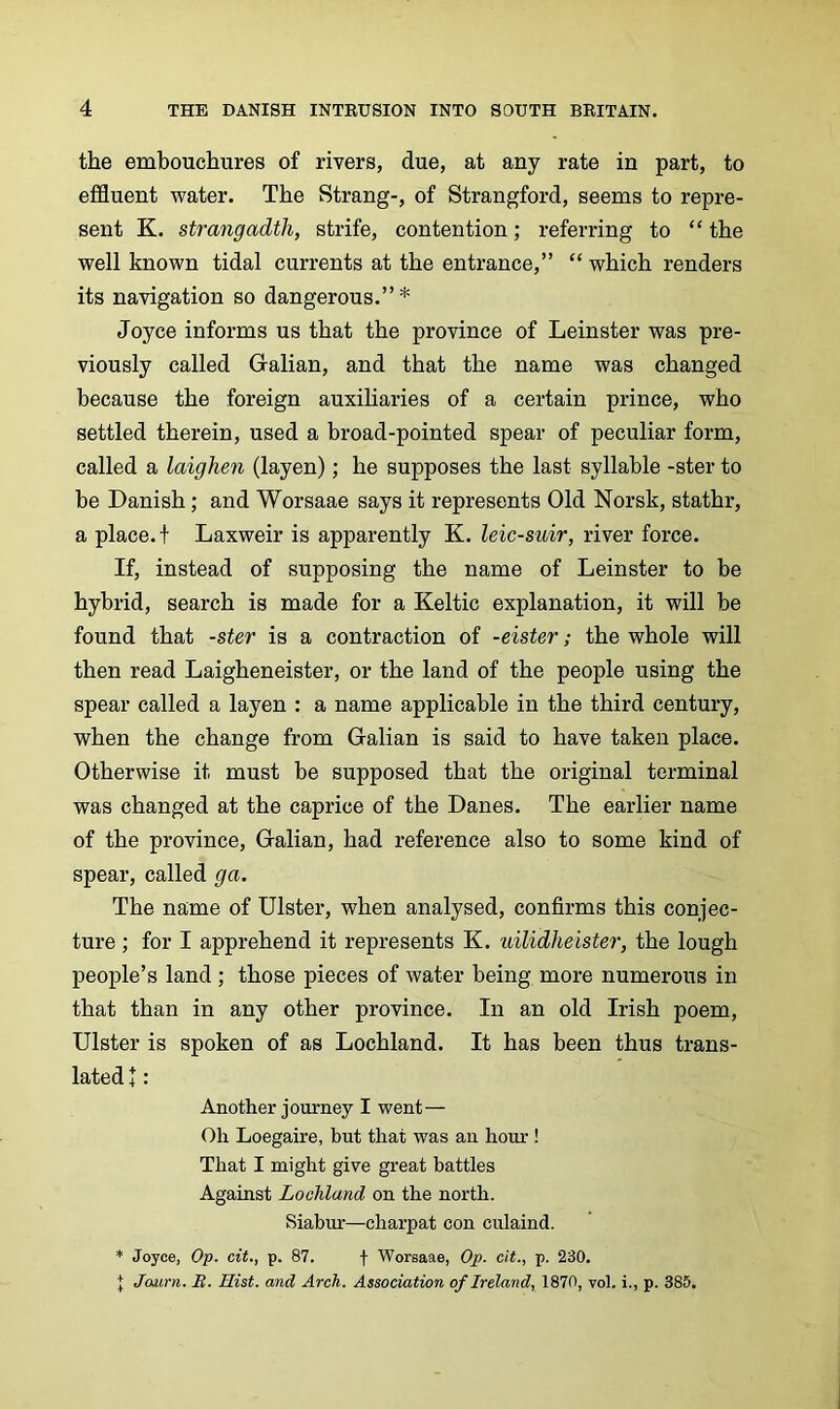 the embouchures of rivers, due, at any rate in part, to effluent water. The Strang-, of Strangford, seems to repre- sent K. Strangadth, strife, contention; referring to “ the well known tidal currents at the entrance,” “ which renders its navigation so dangerous.” * Joyce informs us that the province of Leinster was pre- viously called Galian, and that the name was changed because the foreign auxiliaries of a certain prince, who settled therein, used a broad-pointed spear of peculiar form, called a laighen (layen); he supposes the last syllable -ster to be Danish; and Worsaae says it represents Old Norsk, stathr, a place, t Laxweir is apparently K. leic-suir, river force. If, instead of supposing the name of Leinster to be hybrid, search is made for a Keltic explanation, it will be found that -ster is a contraction of -eister; the whole will then read Laigheneister, or the land of the people using the spear called a layen : a name applicable in the third century, when the change from Galian is said to have taken place. Otherwise it must be supposed that the original terminal was changed at the caprice of the Danes. The earlier name of the province, Galian, had reference also to some kind of spear, called ga. The name of Ulster, when analysed, confirms this conjec- ture ; for I apprehend it represents K. uilidheister, the lough people’s land; those pieces of water being more numerous in that than in any other province. In an old Irish poem, Ulster is spoken of as Lochland. It has been thus trans- lated 4: Another journey I went— Oh Loegaire, but that was an hour ! That I might give great battles Against Lochland on the north. Siabur—charpat con culaind. Joyce, Op. cit., p. 87. f Worsaae, Op. cit., p. 230. + Journ. B. Hist, and Arch. Association of Ireland, 1870, vol. i., p. 385.