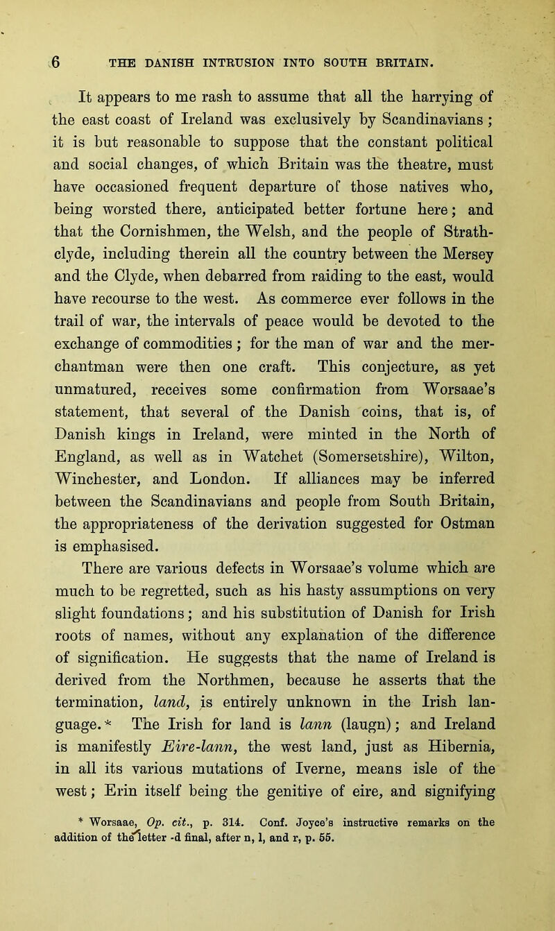 It appears to me rash to assume that all the harrying of the east coast of Ireland was exclusively by Scandinavians ; it is but reasonable to suppose that the constant political and social changes, of which Britain was the theatre, must have occasioned frequent departure of those natives who, being worsted there, anticipated better fortune here; and that the Cornishmen, the Welsh, and the people of Strath- clyde, including therein all the country between the Mersey and the Clyde, when debarred from raiding to the east, would have recourse to the west. As commerce ever follows in the trail of war, the intervals of peace would be devoted to the exchange of commodities ; for the man of war and the mer- chantman were then one craft. This conjecture, as yet unmatured, receives some confirmation from Worsaae’s statement, that several of the Danish coins, that is, of Danish kings in Ireland, were minted in the North of England, as well as in Watchet (Somersetshire), Wilton, Winchester, and London. If alliances may be inferred between the Scandinavians and people from South Britain, the appropriateness of the derivation suggested for Ostman is emphasised. There are various defects in Worsaae’s volume which are much to be regretted, such as his hasty assumptions on very slight foundations; and his substitution of Danish for Irish roots of names, without any explanation of the difference of signification. He suggests that the name of Ireland is derived from the Northmen, because he asserts that the termination, land, is entirely unknown in the Irish lan- guage. The Irish for land is lann (laugn); and Ireland is manifestly Eire-lann, the west land, just as Hibernia, in all its various mutations of Iverne, means isle of the west; Erin itself being the genitive of eire, and signifying * Worsaae, Op. eit., p. 314. Conf. Joyce’s instructive remarks on the addition of theletter -d final, after n, 1, and r, p. 55.