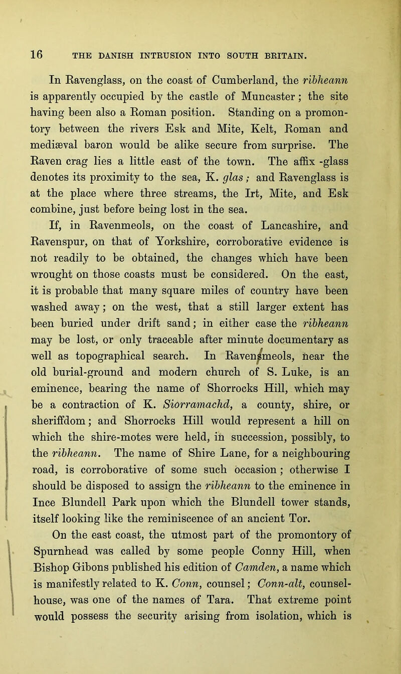 In Eavenglass, on the coast of Cumberland, the ribheann is apparently occupied by the castle of Muncaster; the site having been also a Koman position. Standing on a promon- tory between the rivers Esk and Mite, Kelt, Roman and mediaeval baron would be alike secure from surprise. The Raven crag lies a little east of the town. The affix -glass denotes its proximity to the sea, K. glas; and Ravenglass is at the place where three streams, the Irt, Mite, and Esk combine, just before being lost in the sea. If, in Ravenmeols, on the coast of Lancashire, and Ravenspur, on that of Yorkshire, corroborative evidence is not readily to be obtained, the changes which have been wrought on those coasts must be considered. On the east, it is probable that many square miles of country have been washed away; on the west, that a still larger extent has been buried under drift sand; in either case the ribheann may be lost, or only traceable after minute documentary as well as topographical search. In Raven|fmeols, near the old burial-ground and modern church of S. Luke, is an eminence, bearing the name of Shorrocks Hill, which may be a contraction of K. Siorramachd, a county, shire, or sheriffdom; and Shorrocks Hill would represent a hill on which the shire-motes were held, in succession, possibly, to the ribheann. The name of Shire Lane, for a neighbouring road, is corroborative of some such occasion ; otherwise I should be disposed to assign the ribheann to the eminence in Ince Blundell Park upon which the Blundell tower stands, itself looking like the reminiscence of an ancient Tor. On the east coast, the utmost part of the promontory of Spurnhead was called by some people Conny Hill, when Bishop Gihons published his edition of Camden, a name which is manifestly related to K. Conn, counsel; Conn-alt, counsel- house, was one of the names of Tara. That extreme point would possess the security arising from isolation, which is