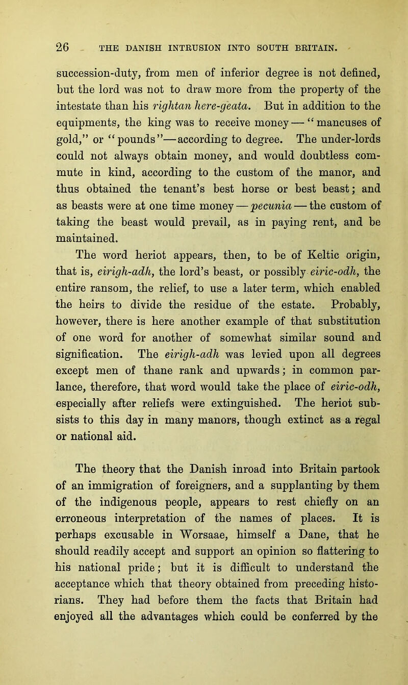 succession-duty, from men of inferior degree is not defined, but the lord was not to draw more from the property of the intestate than his rightan here-geata. But in addition to the equipments, the king was to receive money—“mancuses of gold,” or “pounds”—according to degree. The under-lords could not always obtain money, and would doubtless com- mute in kind, according to the custom of the manor, and thus obtained the tenant’s best horse or best beast; and as beasts were at one time money — pecunia — the custom of taking the beast would prevail, as in paying rent, and be maintained. The word heriot appears, then, to be of Keltic origin, that is, eirigh-adli, the lord’s beast, or possibly eiric-od/i, the entire ransom, the relief, to use a later term, which enabled the heirs to divide the residue of the estate. Probably, however, there is here another example of that substitution of one word for another of somewhat similar sound and signification. The eirigh-adh was levied upon all degrees except men of thane rank and upwards; in common par- lance, therefore, that word would take the place of eiric-odh, especially after reliefs were extinguished. The heriot sub- sists to this day in many manors, though extinct as a regal or national aid. The theory that the Danish inroad into Britain partook of an immigration of foreigners, and a supplanting by them of the indigenous people, appears to rest chiefly on an erroneous interpretation of the names of places. It is perhaps excusable in Worsaae, himself a Dane, that he should readily accept and support an opinion so flattering to his national pride; but it is difficult to understand the acceptance which that theory obtained from preceding histo- rians. They had before them the facts that Britain had enjoyed all the advantages which could be conferred by the