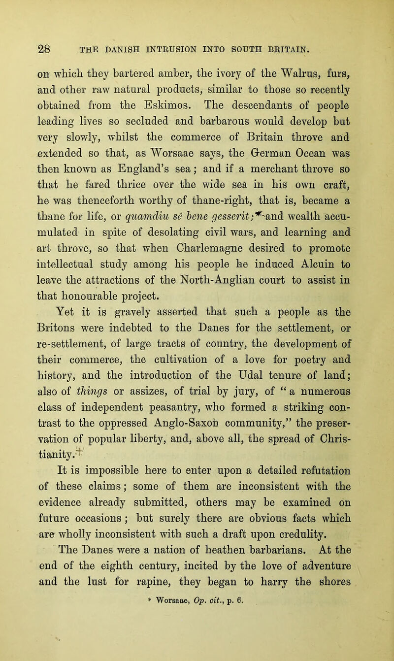 on whicli they bartered amber, the ivory of the Walrus, furs, and other ravi' natural products, similar to those so recently obtained from the Eskimos. The descendants of people leading lives so secluded and barbarous would develop but very slowly, whilst the commerce of Britain throve and extended so that, as Worsaae says, the German Ocean was then known as England’s sea; and if a merchant throve so that he fared thrice over the wide sea in his own craft, he was thenceforth worthy of thane-right, that is, became a thane for life, or quamdiu se bene gesseritwealth accu- mulated in spite of desolating civil wars, and learning and art throve, so that when Charlemagne desired to promote intellectual study among his people he induced Alcuin to leave the attractions of the North-Anglian court to assist in that honourable project. Yet it is gravely asserted that such a people as the Britons were indebted to the Banes for the settlement, or re-settlement, of large tracts of country, the development of their commerce, the cultivation of a love for poetry and history, and the introduction of the Udal tenure of land; also of things or assizes, of trial by jury, of “ a numerous class of independent peasantry, who formed a striking con- trast to the oppressed Anglo-Saxon community,” the preser- vation of popular liberty, and, above all, the spread of Chris- tianity.^ It is impossible here to enter upon a detailed refutation of these claims; some of them are inconsistent with the evidence already submitted, others may be examined on future occasions; but surely there are obvious facts which are wholly inconsistent with such a draft upon credulity. The Danes were a nation of heathen barbarians. At the end of the eighth century, incited by the love of adventure and the lust for rapine, they began to harry the shores