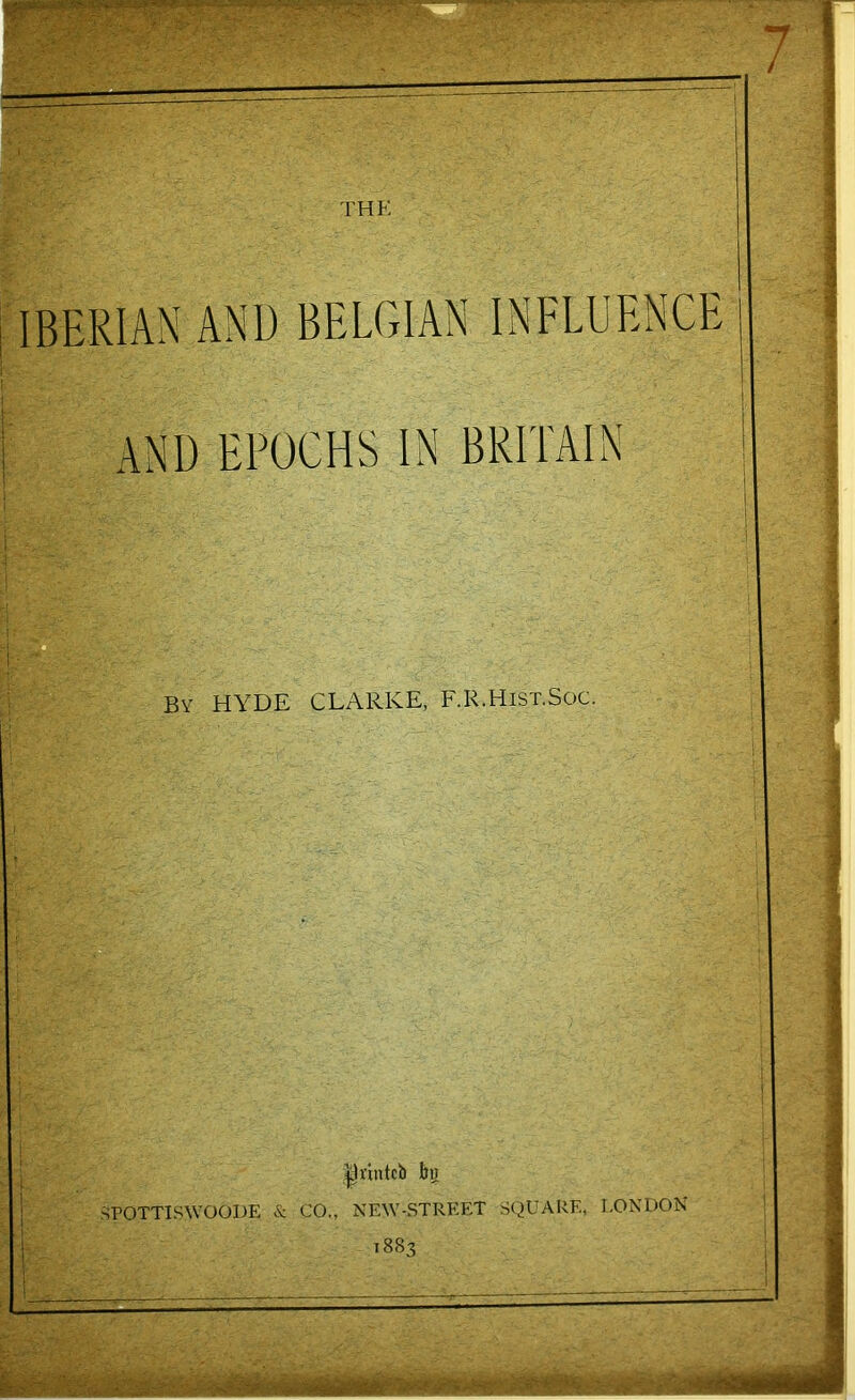 THE IBERIAN AND BELGIAN INFLUENCE AND EPOCHS IN BRITAIN By HYDE CLARKE, F.R.Hist.Soc. ^vintcb bu ^POTTISWOODE & CO., NEW-STREET SQUARE, LONDON 1883