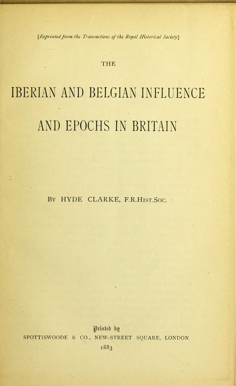 \Reprintedprom the Ti-ansaclions of the Royal Historical Society\ THE IBERIAN AND BELGIAN INELUENCE AND EPOCHS IN BRITAIN By HYDE CLARKE, F.R.Hist.Soc. Ijg SPOTTISWOODE & CO., NEW-STREET SQUARE, LONDON 1883