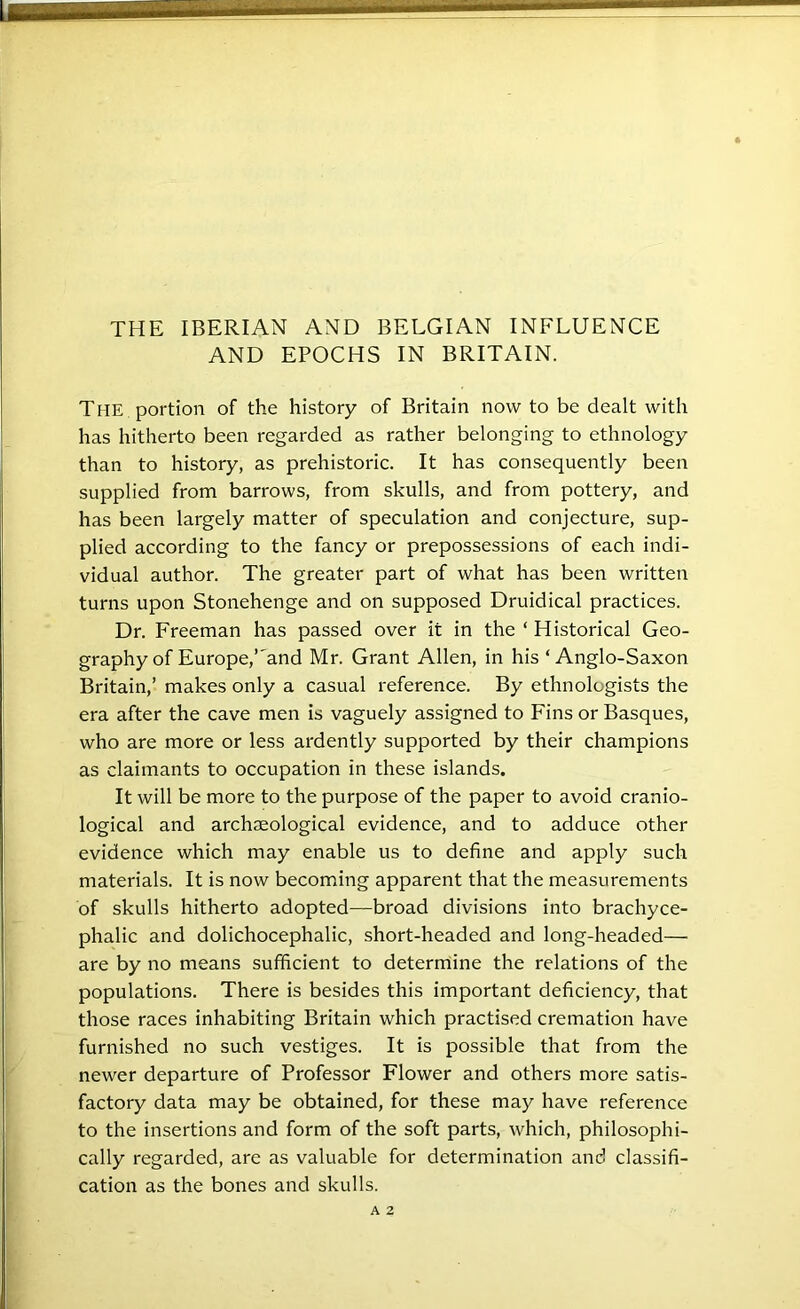 THE IBERIAN AND BELGIAN INFLUENCE AND EPOCHS IN BRITAIN. The portion of the history of Britain now to be dealt with has hitherto been regarded as rather belonging to ethnology than to history, as prehistoric. It has consequently been supplied from barrows, from skulls, and from pottery, and has been largely matter of speculation and conjecture, sup- plied according to the fancy or prepossessions of each indi- vidual author. The greater part of what has been written turns upon Stonehenge and on supposed Druidical practices. Dr. Freeman has passed over it in the ‘ Historical Geo- graphy of Europe,’'and Mr. Grant Allen, in his ‘ Anglo-Saxon Britain,’ makes only a casual reference. By ethnologists the era after the cave men is vaguely assigned to Fins or Basques, who are more or less ardently supported by their champions as claimants to occupation in these islands. It will be more to the purpose of the paper to avoid cranio- logical and archaeological evidence, and to adduce other evidence which may enable us to define and apply such materials. It is now becoming apparent that the measurements of skulls hitherto adopted—broad divisions into brachyce- phalic and dolichocephalic, short-headed and long-headed— are by no means sufficient to deterrriine the relations of the populations. There is besides this important deficiency, that those races inhabiting Britain which practised cremation have furnished no such vestiges. It is possible that from the newer departure of Professor Flower and others more satis- factory data may be obtained, for these may have reference to the insertions and form of the soft parts, which, philosophi- cally regarded, are as valuable for determination and classifi- cation as the bones and skulls.