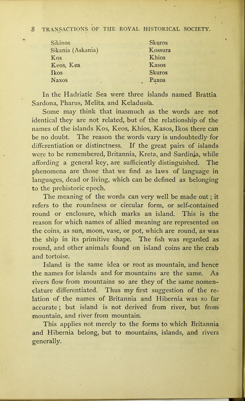 In the Hadriatic Sea were three islands named Brattia Sardona, Pharus, Mehta, and Keladus^a. Some may think that inasmuch as the words are not identical they are not related, but of the relationship of the names of the islands Kos, Keos, Khios, Kasos, Ikos there can be no doubt. The reason the words vary is undoubtedly for differentiation or distinctness. If the great pairs of islands were to be remembered, Britannia, Kreta, and Sardinia, while affording a general key, are sufficiently distinguished. The phenomena are those that we find as laws of language in languages, dead or living, which can be defined as belonging to the prehistoric epoch. The meaning of the words can very well be made out; it refers to the roundness or circular form, or self-contained round or enclosure, which marks an island. This is the reason for which names of allied meaning are represented on the coins, as sun, moon, vase, or pot, which are round, as was the ship in its primitive shape. The fish was regarded as round, and other animals found on island coins are the crab and tortoise. Island is the same idea or root as mountain, and hence the names for islands and for mountains are the same. As rivers flow from mountains so are they of the same nomen- clature differentiated. Thus my first suggestion of the re- lation of the names of Britannia and Hibernia was so far accurate; but island is not derived from river, but from mountain, and river from mountain. This applies not merely to the forms to which Britannia and Hibernia belong, but to mountains, islands, and rivers generally. Sikinos Sikania (Askania) Kos Keos, Kea Ikos Naxos Skuros Kossura Khios Kasos Skuros Paxos