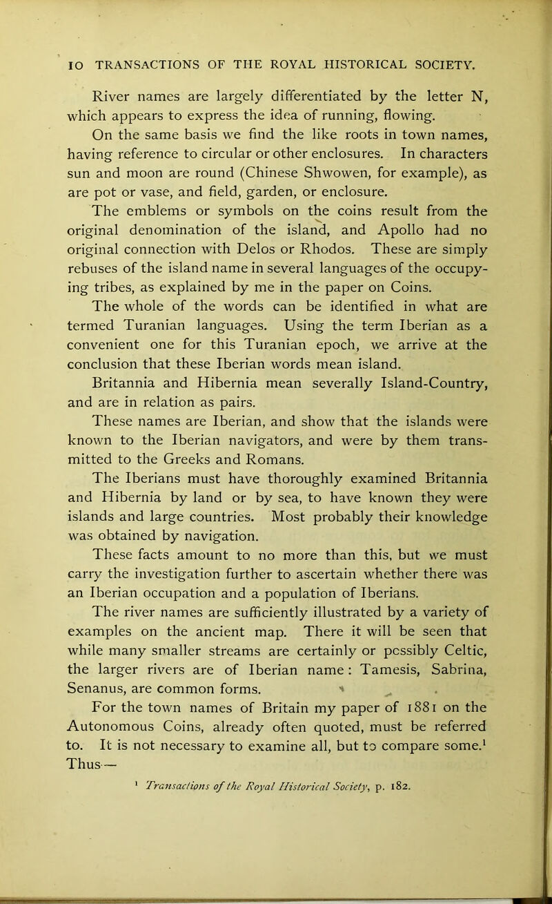 River names are largely differentiated by the letter N, which appears to express the idea of running, flowing. On the same basis we find the like roots in town names, having reference to circular or other enclosures. In characters sun and moon are round (Chinese Shwowen, for example), as are pot or vase, and field, garden, or enclosure. The emblems or symbols on the coins result from the original denomination of the island, and Apollo had no original connection with Delos or Rhodos. These are simply rebuses of the island name in several languages of the occupy- ing tribes, as explained by me in the paper on Coins. The whole of the words can be identified in what are termed Turanian languages. Using the term Iberian as a convenient one for this Turanian epoch, we arrive at the conclusion that these Iberian words mean island. Britannia and Hibernia mean severally Island-Country, and are in relation as pairs. These names are Iberian, and show that the islands were known to the Iberian navigators, and were by them trans- mitted to the Greeks and Romans. The Iberians must have thoroughly examined Britannia and Hibernia by land or by sea, to have known they were islands and large countries. Most probably their knowledge was obtained by navigation. These facts amount to no more than this, but we must carry the investigation further to ascertain whether there was an Iberian occupation and a population of Iberians. The river names are sufficiently illustrated by a variety of examples on the ancient map. There it will be seen that while many smaller streams are certainly or possibly Celtic, the larger rivers are of Iberian name : Tamesis, Sabrina, Senanus, are common forms. For the town names of Britain my paper of i88i on the Autonomous Coins, already often quoted, must be referred to. It is not necessary to examine all, but to compare some.* Thus— ' Transaclions of the Royal Historical Society, p. 182.