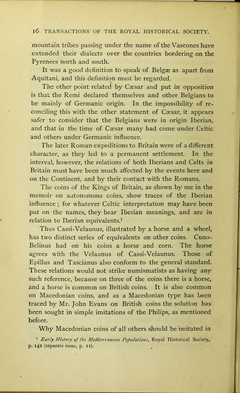 mountain tribes passing under the name of the Vascones have extended their dialects over the countries bordering on the Pyrenees north and south. It was a good definition to speak of Belgae as apart from Aquitani, and this definition must be regarded. The other point related by Caesar and put in opposition is that the Remi declared themselves and other Belgians to be mainly of Germanic origin. In the impossibility of re- conciling this with the other statement of Caesar, it appears safer to consider that the Belgians were in origin Iberian, and that in the time of Caesar many had come under Celtic and others under Germanic influence. The later Roman expeditions to Britain were of a different character, as they led to a permanent settlement. In the interval, however, the relations of both Iberians and Celts in Britain must have been much affected by the events here and on the Continent, and by their contact with the Romans. The coins of the Kings of Britain, as shown by me in the memoir on autonomous coins, show traces of the Iberian influence ; for whatever Celtic interpretation may have been put on the names, they bear Iberian meanings, and are in relation to Iberian equivalents.' Thus Cas.si-Velaunus, illustrated by a horse and a wheel, has two distinct series of equivalents on other coins. Cuno- Belinus had on his coins a horse and corn. The horse agrees with the Velaunus of Cassi-Velaunus. Those of Epillus and Tascianus also conform to the general standard. These relations would not strike numismatists as having any such reference, because on three of the coins there is a horse, and a horse is common on British coins. It is also common on Macedonian coins, and as a Macedonian type has been traced by Mr. John Evans on British coins the solution has been sought in simple imitations of the Philips, as mentioned before. Why Macedonian coins of all others should be imitated in ' Early History of the Mediterranean PoptdatioTts, 'KoysX Historical Society, p. 142 (separate issue, p. ii).