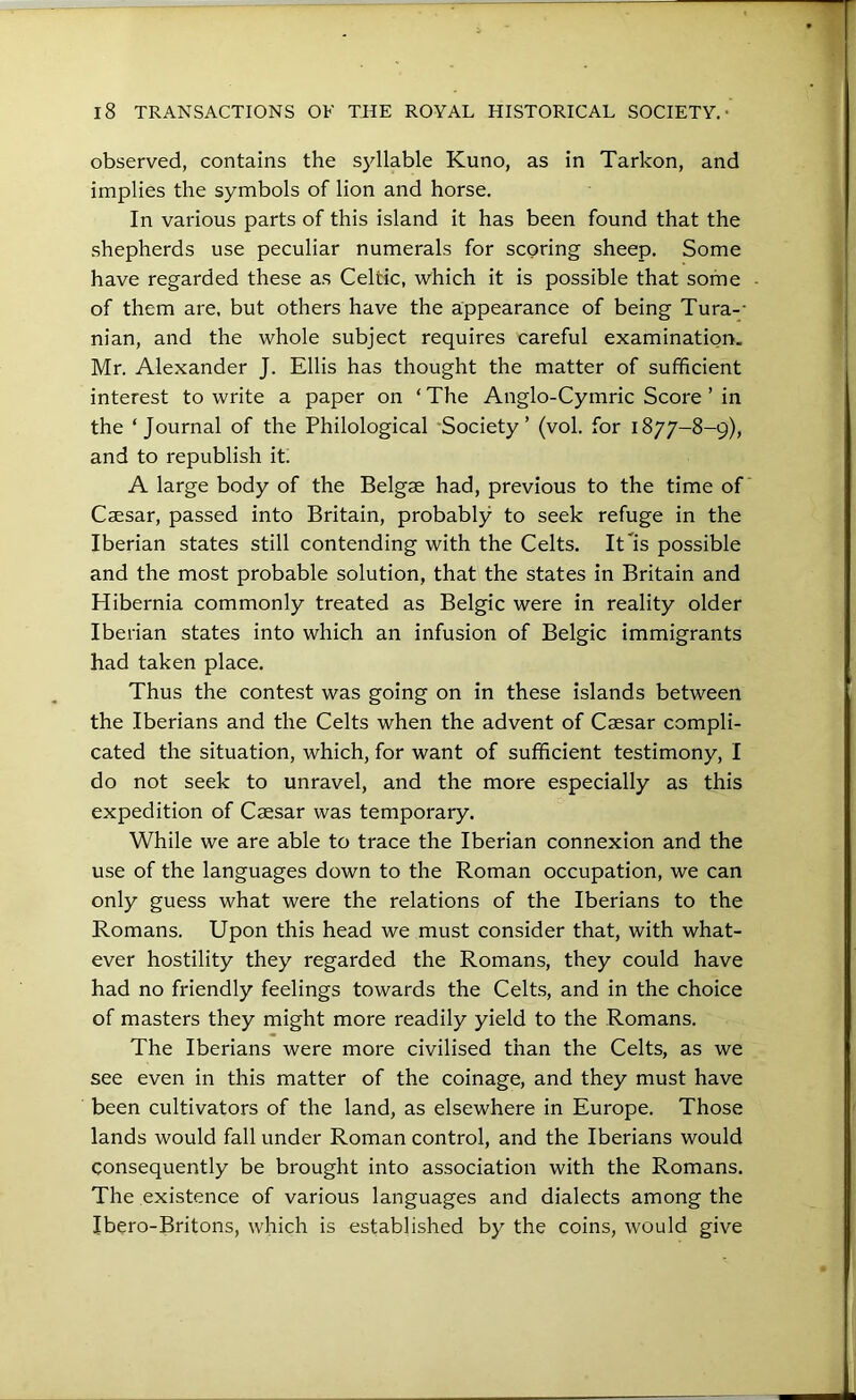 observed, contains the syllable Kuno, as in Tarkon, and implies the symbols of lion and horse. In various parts of this island it has been found that the shepherds use peculiar numerals for scoring sheep. Some have regarded these as Celtic, which it is possible that some of them are, but others have the appearance of being Tura-- nian, and the whole subject requires careful examination. Mr. Alexander J. Ellis has thought the matter of sufficient interest to write a paper on ‘ The Anglo-Cymric Score ’ in the ‘Journal of the Philological 'Society’ (vol. for 1877-8-9), and to republish it. A large body of the Belgae had, previous to the time of Caesar, passed into Britain, probably to seek refuge in the Iberian states still contending with the Celts. It is possible and the most probable solution, that the states in Britain and Hibernia commonly treated as Belgic were in reality older Iberian states into which an infusion of Belgic immigrants had taken place. Thus the contest was going on in these islands between the Iberians and the Celts when the advent of Caesar compli- cated the situation, which, for want of sufficient testimony, I do not seek to unravel, and the more especially as this expedition of Caesar was temporary. While we are able to trace the Iberian connexion and the use of the languages down to the Roman occupation, we can only guess what were the relations of the Iberians to the Romans. Upon this head we must consider that, with what- ever hostility they regarded the Romans, they could have had no friendly feelings towards the Celts, and in the choice of masters they might more readily yield to the Romans. The Iberians were more civilised than the Celts, as we see even in this matter of the coinage, and they must have been cultivators of the land, as elsewhere in Europe. Those lands would fall under Roman control, and the Iberians would consequently be brought into association with the Romans. The existence of various languages and dialects among the Ibero-Britons, which is established by the coins, would give