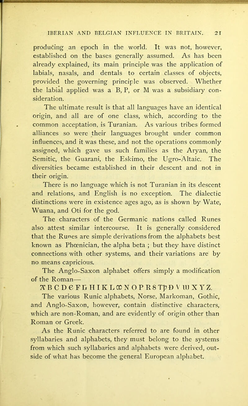 producing an epoch in the world. It was not, however, established on the bases generally assumed. As has been already explained, its main principle was the application of labials, nasals, and dentals to certain classes of objects, provided the governing principle was observed. Whether the labial applied was a B, P, or M was a subsidiary con- sideration. The ultimate result is that all languages have an identical origin, and all are of one class, which, according to the common acceptation, is Turanian. As various tribes formed alliances so were their languages brought under common influences, and it was these, and not the operations commonly assigned, which gave us such families as the Aryan, the Semitic, the Guarani, the Eskimo, the Ugro-Altaic. The diversities became established in their descent and not in their origin. There is no language which is not Turanian in its descent and relations, and English is no exception. The dialectic distinctions were in existence ages ago, as is shown by Wate, Wuana, and Oti for the god. The characters of the Germanic nations called Runes also attest similar intercourse. It is generally considered that the Runes are simple derivations from the alphabets best known as Phoenician, the alpha beta ; but they have distinct connections with other systems, and their variations are by no means capriciou.s. The Anglo-Saxon alphabet offers simply a modification of the Roman— ABCDeFEHIKLGONOPRSTpDVlUXYZ. The various Runic alphabets, Norse, Markoman, Gothic, and Anglo-Saxon, however, contain distinctive characters, which are non-Roman, and are evidently of origin other than Roman or Greek. As the Runic characters referred to are found in other syllabaries and alphabets, they must belong to the systems from which such syllabaries and alphabets were derived, out- side of what has become the general European alphabet.