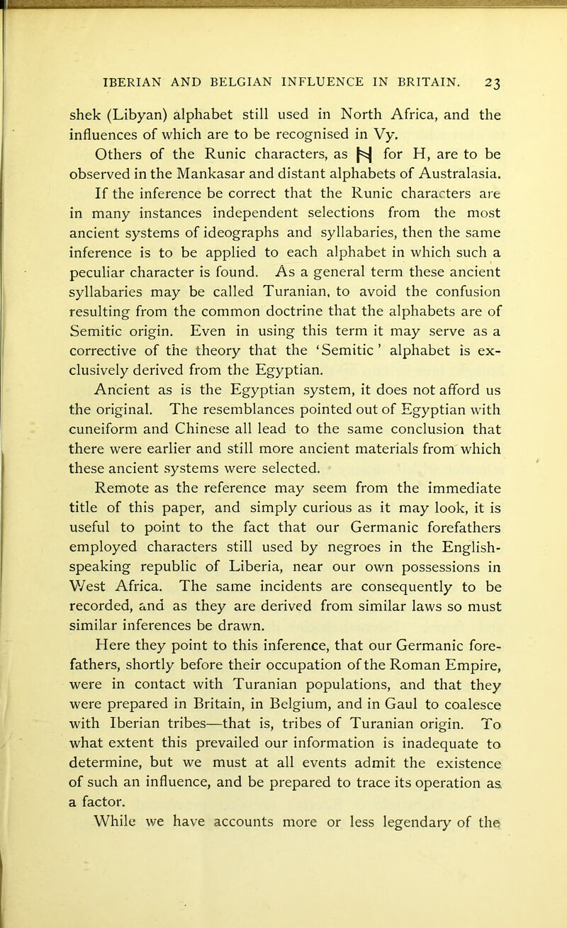 shek (Libyan) alphabet still used in North Africa, and the influences of which are to be recognised in Vy. Others of the Runic characters, as |=^ for H, are to be observed in the Mankasar and distant alphabets of Australasia. If the inference be correct that the Runic characters are in many instances independent selections from the most ancient systems of ideographs and syllabaries, then the same inference is to be applied to each alphabet in which such a peculiar character is found. As a general term these ancient syllabaries may be called Turanian, to avoid the confusion resulting from the common doctrine that the alphabets are of Semitic origin. Even in using this term it may serve as a corrective of the theory that the ‘Semitic ’ alphabet is ex- clusively derived from the Egyptian. Ancient as is the Egyptian system, it does not afford us the original. The resemblances pointed out of Egyptian with cuneiform and Chinese all lead to the same conclusion that there were earlier and still more ancient materials from which these ancient systems were selected. Remote as the reference may seem from the immediate title of this paper, and simply curious as it may look, it is useful to point to the fact that our Germanic forefathers employed characters still used by negroes in the English- speaking republic of Liberia, near our own possessions in V/est Africa. The same incidents are consequently to be recorded, and as they are derived from similar laws so must similar inferences be drawn. Here they point to this inference, that our Germanic fore- fathers, shortly before their occupation of the Roman Empire, were in contact with Turanian populations, and that they were prepared in Britain, in Belgium, and in Gaul to coalesce with Iberian tribes—that is, tribes of Turanian origin. To what extent this prevailed our information is inadequate to determine, but we must at all events admit the existence of such an influence, and be prepared to trace its operation as a factor. While we have accounts more or less legendary of the