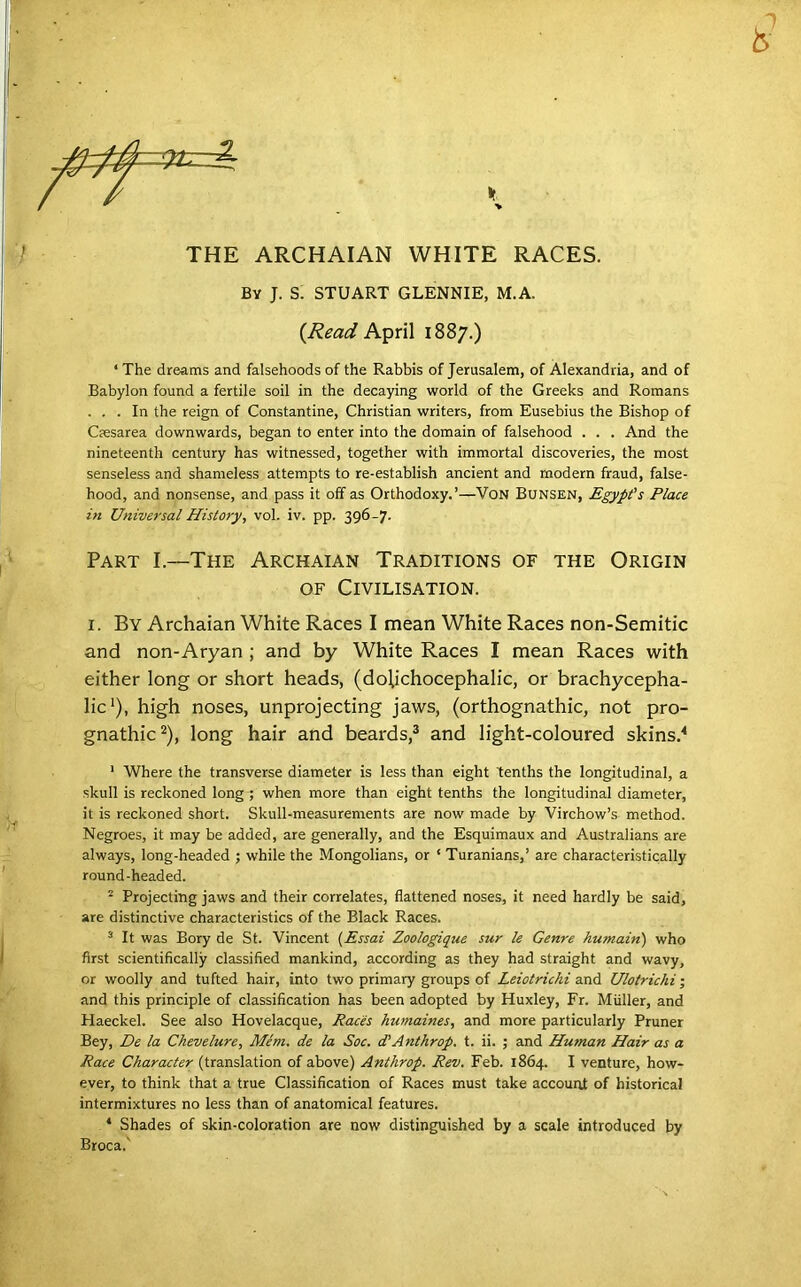 THE ARCHAIAN WHITE RACES. By J. S. STUART GLENNIE, M.A. {Read A'^nX 1887.) ‘ The dreams and falsehoods of the Rabbis of Jerusalem, of Alexandria, and of Babylon found a fertile soil in the decaying world of the Greeks and Romans ... In the reign of Constantine, Christian writers, from Eusebius the Bishop of Csesarea downwards, began to enter into the domain of falsehood . . . And the nineteenth century has witnessed, together with immortal discoveries, the most senseless and shameless attempts to re-establish ancient and modern fraud, false- hood, and nonsense, and pass it off as Orthodoxy.’—VoN Bunsen, Egypt's Place in Universal History, vol. iv. pp. 396-7. Part I.—The Archaian Traditions of the Origin OF Civilisation. I. By Archaian White Races I mean White Races non-Semitic and non-Aryan ; and by White Races I mean Races with either long or short heads, (dolichocephalic, or brachycepha- lic‘), high noses, unprojecting jaws, (orthognathic, not pro- gnathic^), long hair and beards,® and light-coloured skins.'* ’ Where the transverse diameter is less than eight tenths the longitudinal, a skull is reckoned long ; when more than eight tenths the longitudinal diameter, it is reckoned short. Skull-measurements are now made by Virchow’s method. Negroes, it may be added, are generally, and the Esquimaux and Australians are always, long-headed ; while the Mongolians, or ‘ Turanians,’ are characteristically round-headed. ^ Projecting jaws and their correlates, flattened noses, it need hardly be said, are distinctive characteristics of the Black Races. ^ It was Bory de St. Vincent [Essai Zoologique sur le Genre humain) who first scientifically classified mankind, according as they had straight and wavy, or woolly and tufted hair, into two primary groups of Leiotrichi and Ulotrichi; and this principle of classification has been adopted by Huxley, Fr. Muller, and Haeckel. See also Hovelacque, Races humaines, and more particularly Pruner Bey, De la Chevelure, Mem. de la Soc. d'Anthrop. t. ii. ; and Human Hair as a Race Character (translation of above) Anthrop. Rev. Feb. 1864. I venture, how- ever, to think that a true Classification of Races must take account of historical intermixtures no less than of anatomical features. * Shades of skin-coloration are now distinguished by a scale introduced by Broca.^