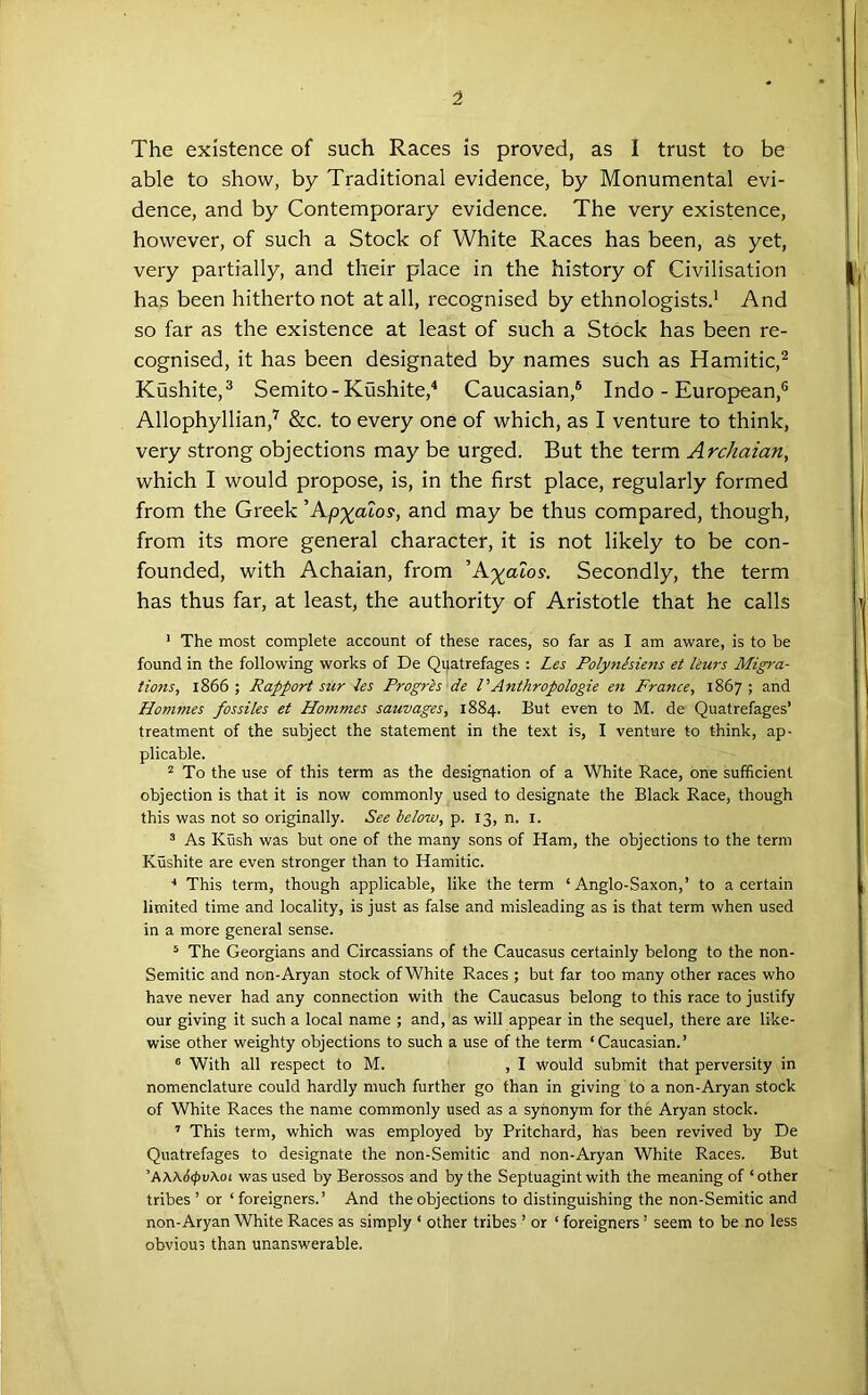 '1 The existence of such Races is proved, as 1 trust to be able to show, by Traditional evidence, by Monumental evi- dence, and by Contemporary evidence. The very existence, however, of such a Stock of White Races has been, as yet, very partially, and their place in the history of Civilisation has been hitherto not at all, recognised by ethnologists.* And so far as the existence at least of such a Stock has been re- cognised, it has been designated by names such as Hamitic,^ Kushite,® Semite - Kushite,'* Caucasian,® Indo-European,® Allophyllian,^ &c. to every one of which, as I venture to think, very strong objections may be urged. But the term Archaian, which I would propose, is, in the first place, regularly formed from the Greek Ap^aios, and may be thus compared, though, from its more general character, it is not likely to be con- founded, with Achaian, from A')(^aios. Secondly, the term has thus far, at least, the authority of Aristotle that he calls ’ The most complete account of these races, so far as I am aware, is to be found in the following works of De Quatrefages : Les Polynhiens et leurs Migra- tions, 1866; Rapport sur ies Progrls de VAnthropologie en France, 1867; and Honimes fossiles et Hommes sauvages, 1884. But even to M. de Quatrefages’ treatment of the subject the statement in the text is, I venture to think, ap- plicable. “To the use of this term as the designation of a White Race, one sufficient objection is that it is now commonly used to designate the Black Race, though this was not so originally. See below, p. 13, n. i. * As Kush was but one of the many sons of Ham, the objections to the term Kushite are even stronger than to Hamitic. ■* This term, though applicable, like the term ‘Anglo-Saxon,’ to a certain limited time and locality, is just as false and misleading as is that term when used in a more general sense. ‘ The Georgians and Circassians of the Caucasus certainly belong to the non- Semitic and non-Aryan stock of White Races ; but far too many other races who have never had any connection with the Caucasus belong to this race to justify our giving it such a local name ; and, as will appear in the sequel, there are like- wise other weighty objections to such a use of the term ‘Caucasian.’ ® With all respect to M. , I would submit that perversity in nomenclature could hardly much further go than in giving to a non-Aryan stock of White Races the name commonly used as a synonym for the Aryan stock. ’ This term, which was employed by Pritchard, h'as been revived by De Quatrefages to designate the non-Semitic and non-Aryan White Races. But ’A\\6<pvXoL was used by Berossos and by the Septuagint with the meaning of ‘ other tribes’ or ‘foreigners.’ And the objections to distinguishing the non-Semitic and non-Aryan White Races as simply ‘ other tribes ’ or ‘ foreigners ’ seem to be no less obvious than unanswerable.