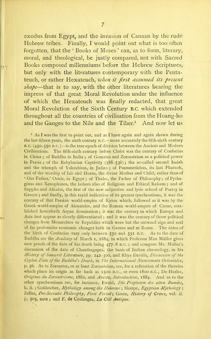 exodus from Egypt, and the invasion of Canaan by the rude Hebrew tribes. Finally, I would point out what is too often forgotten, that the ‘ Books of Moses ’ can, as to form, literary, moral, and theological, be justly compared, not with Sacred Books composed millenniums before the Hebrew Scriptures, but only with the literatures contemporary with the Penta- teuch, or rather Hexateuch, when it first assumed its pr'esent shape—that is to say, with the other literatures bearing the impress of that great Moral Revolution under the influence of which the Hexateuch was finally redacted, that great Moral Revolution of the Sixth Century B.C. which extended throughout all the countries of civilisation from the Hoang-ho and the Ganges to the Nile and the Tiber.^ And now let us ' As I was the first to point out, and as I have again and again shown during the last fifteen years, the sixth century B.c.—more accurately the fifth-sixth century B.C. (450-550 B.c.)—is the true epoch of division between the Ancient and Modern Civilisations. The fifth-sixth century before Christ was the century of Confucius in China ; of Buddha in India ; of Gomates and Zoroastrism as a political power in Persia; of the Babylonian Captivity (588-536); the so-called second Isaiah and the triumph of Yahvehism, in Judsea ; of Psammetichus, its last Pharaoh, and of the worship of Isis and Horus, the divine Mother and Child, rather than of ‘Our Father,’ Osiris, in Egypt; of Thales, the Father of Philosophy; of Pytha- goras and Xenophanes, the lathers also of Religious and Ethical Reform ; and of Sappho and Alkaios, the first of the new subjective and lyric school of Poetry in Greece ; and finally, in this rapid indication of its greater synchronisms, it was the century of that Persian world-empire of Kyros which, followed as it was by the Greek world-empire of Alexander, and the Roman world-empire of Caesar, esta- blished henceforth Aryan domination ; it was the century in which Europe and Asia first appear as clearly differentiated ; and it was the century of those political changes from Monarchies to Republics which were but the outward sign and seal of far profounder economic changes both in Greece and at Rome. The dates of the birth of Confucius vary only between 550 and 551 b.c. As to the date of Buddha see the Academy of March i, 1884, in which Professor Max Muller gives new proofs of the date of his death being 477-8 B.c. ; and compare Mr. Muller’s discussion of the date of Chandragupta, the basis of Indian chronology, in his History of Sa?tscrit Literature, pp. 242-300, and Rhys Davids, Discussion of the Ceylon Date of the Buddha's Death, in The International Nimismata Orientalia, p. 56. As to Zoroaster, or at least Zoroastrism, see, for a refutation of the theories which place its origin as far back as 1500 B.c., or even 1800 B.c., De Plarlez, Origines du Zoroastristne, 1882, and Avesta, Introduction, 1884. And as to the other synchronisms see, for instance, Ewald, Die Propheten des alien Bundes, b. ii. ; Goldzieher, Mythology among the Hebrews; Sharpe, Egyptian Mythology ; Zeller, Pre-Socratic Philosophy, First Period-, Grote, History of Greece, vol. ii. p. 505) note ; and F. de Coulanges, La Citi Antique.