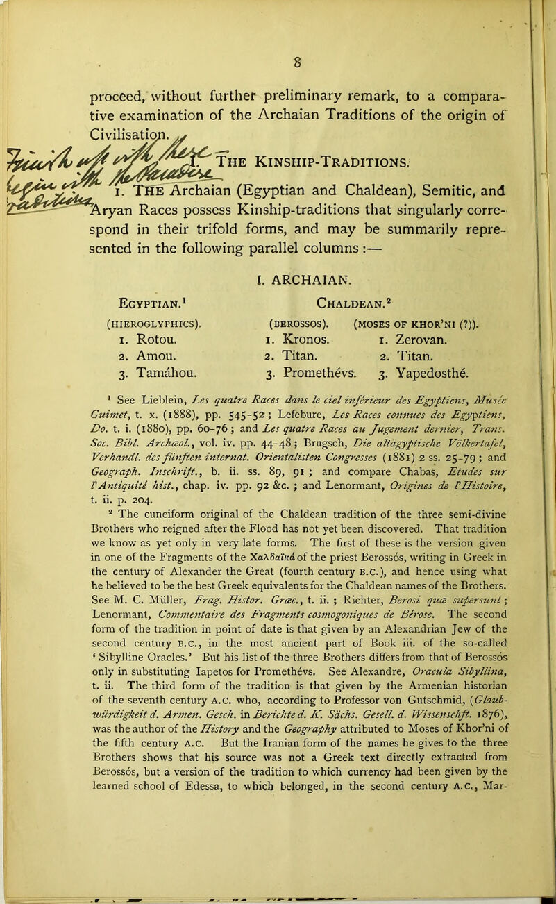 proceed, without further preliminary remark, to a compara- tive examination of the Archaian Traditions of the origin of Civilisatio The Kinship-Traditions. I. The Archaian (Egyptian and Chaldean), Semitic, and Aryan Races possess Kinship-traditions that singularly corre- spond in their trifold forms, and may be summarily repre- sented in the following parallel columns :— Egyptian. * (hieroglyphics). 1. Rotou. 2. Amoii. 3. Tamahou. I. ARCHAIAN. Chaldean.^ (BEROSSOS). (MOSES OF KHOR’NI (?)). 1. Kronos. i. Zerovan. 2. Titan. 2. Titan. 3. Proraethevs. 3. Yapedosthe. ‘ See Lieblein, Les quatre Races dans k del inferieur des Egyptiens, Musce Guimet, t. x. (1888), pp. S4SS2> Lefebure, Les Races connues des Egyptiens, Do. t. i. (1880), pp. 60-76; and Les quatre Races au Jugement dernier, Trans. Soc. Bibl. ArchceoL, vol. iv. pp. 44-48; Brugsch, Die altdgyptische Volkertafel, Verhandl. des fiinften internat. Orientalisten Congresses (1881) 2 ss. 25-79; and Geograph. Lnschrijt., b. ii. ss. 89, 91 ; and compare Chabas, Etudes sur rAntiquite hist., chap. iv. pp. 92 &c. ; and Lenormant, Origines de PHistoire, t. ii. p. 204. * The cuneiform original of the Chaldean tradition of the three semi-divine Brothers who reigned after the Flood has not yet been discovered. That tradition we know as yet only in very late forms. The first of these is the version given in one of the Fragments of the XaASai'/cdof the priest Berossds, writing in Greek in the century of Alexander the Great (fourth century B.C.), and hence using what he believed to be the best Greek equivalents for the Chaldean names of the Brothers. See M. C. Muller, Frag. Histor. Grcec., t. ii. ; Richter, Berosi quce super sunt \ Lenormant, Commentaire des Fragments cosmogoniques de Berose. The second form of the tradition in point of date is that given by an Alexandrian Jew of the second century B.C., in the most ancient part of Book iii. of the so-called ‘ Sibylline Oracles.’ But his list of the three Brothers differs from that of Berossos only in substituting lapetos for Promethevs. See Alexandre, Oracula Sibyllina, t. ii. The third form of the tradition is that given by the Armenian historian of the seventh century A.c. who, according to Professor von Gutschmid, [Glaub- wiirdigkeit d. Armen. Gesch. mBerichted. K. Sachs. Gesell. d. Wissenschft. 1876), was the author of the History and the Geography attributed to Moses of Khor’ni of the fifth century A.c. But the Iranian form of the names he gives to the three Brothers shows that his source was not a Greek text directly extracted from Berossos, but a version of the tradition to which currency had been given by the learned school of Edessa, to which belonged, in the second century A.c., Mar-