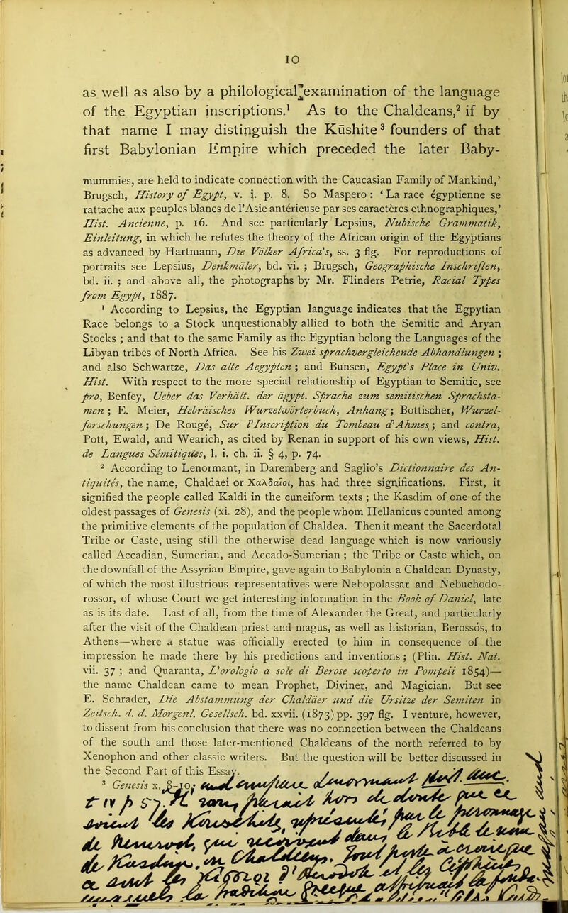 as well as also by a philological][examination of the language of the Egyptian inscriptions.’ As to the Chaldeans,^ if by that name I may distinguish the Kushite ® founders of that first Babylonian Empire which preceded the later Baby- mummies, are held to indicate connection with the Caucasian Family of Mankind,’ Brugsch, History of Egypt, v. i. p. 8. So Maspero : ‘ La race egyptienne se rattache aux peuples blancs de I’Asie anterieuse par ses caracteres elhnographiques,’ Hist. Ancienne, p. i6. And see particularly Lepsius, Nubische Grammatik, Einleitung, in which he refutes the theory of the African origin of the Egyptians as advanced by Hartmann, Die Vdlker Africa's, ss. 3 flg. For reproductions of portraits see Lepsius, Denkmdler, bd. vi. ; Brugsch, Geographische Inschriften, bd. ii. ; and above all, the photographs by Mr. Flinders Petrie, Racial Types from Egypt, 1887. ‘ According to Lepsius, the Egyptian language indicates that the Egpytian Race belongs to a Stock unquestionably allied to both the Semitic and Aryan Stocks ; and that to the same Family as the Egyptian belong the Languages of the Libyan tribes of North Africa. See his Zwei sprachvergleichende Abhandlungen ; and also Schwartze, Das alte Aegypten ; and Bunsen, Egypt's Place in Univ. Hist. With respect to the more special relationship of Egyptian to Semitic, see pro, Benfey, Ueber das Verhdlt. der dgypt. Sprache zum semitisthen Sprachsta- 7nen ; E. Meier, Hebrdisches Wurzelwdrterbuch, Anhang; Bottischer, Wurzel- forschungen; De Rouge, Sur I'Inscription du Tombeau cTAhtnes,; and contra, Pott, Ewald, and Wearich, as cited by Renan in support of his own views. Hist, de Langues Semitiques, 1. i. ch. ii. § 4, p. 74. ^ According to Lenormant, in Daremberg and Saglio’s Dictiomiaire des An- tiquites, the name, Chaldaei or XaASaioi, has had three significations. First, it signified the people called Kaldi in the cuneiform texts ; the Kasdim of one of the oldest passages of Genesis (xi. 28), and the people whom Hellanicus counted among the primitive elements of the population of Chaldea. Then it meant the Sacerdotal Tribe or Caste, using still the otherwise dead language which is now variously called Accadian, Sumerian, and Accado-Sumerian ; the Tribe or Caste which, on the downfall of the Assyrian Empire, gave again to Babylonia a Chaldean Dynasty, of which the most illustrious representatives were Nebopolassar and Nebuchodo- rossor, of whose Court we get interesting information in the Book of Daniel, late as is its date. Last of all, from the time of Alexander the Great, and particularly after the visit of the Chaldean priest and magus, as well as historian, Berossos, to Athens—where a statue was officially erected to him in consequence of the impression he made there by his predictions and inventions ; (Plin. Hist. Nat. vii. 37 ; and Quaranta, L'orologio a sole di Berose scoperto in Pompeii 1854)— the name Chaldean came to mean Prophet, Diviner, and Magician. But see E. Schrader, Die Abstanwmng der Chaldder und die Ursitze der Setniten in Zeitsch. d. d. Alorgenl. Gesellsch. bd. xxvii. (1873) pp. 397 %• I venture, however, to dissent from his conclusion that there was no connection between the Chaldeans of the south and those later-mentioned Chaldeans of the north referred to by