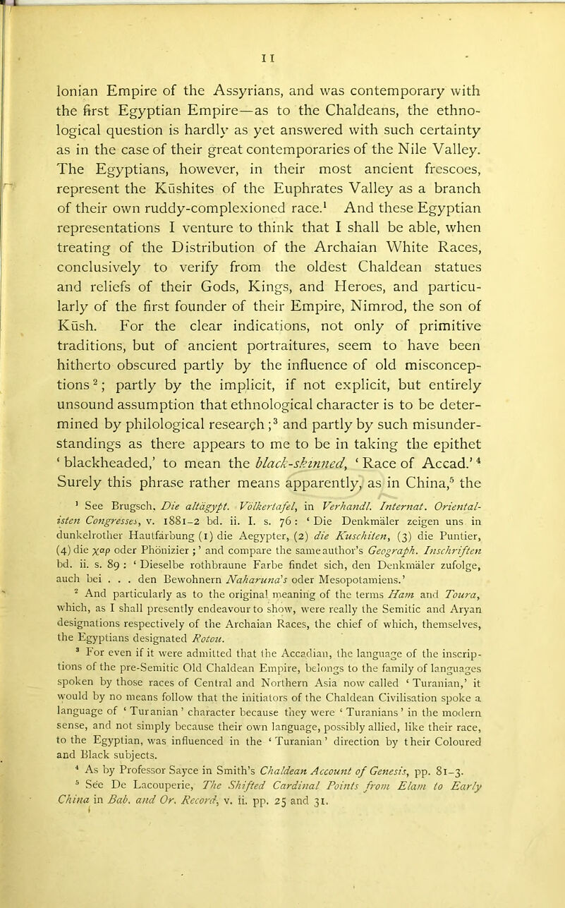 Ionian Empire of the Assyrians, and was contemporary with the first Egyptian Empire—as to the Chaldeans, the ethno- logical question is hardly as yet answered with such certainty as in the case of their great contemporaries of the Nile Valley. The Egyptians, however, in their most ancient frescoes, represent the Kushites of the Euphrates Valley as a branch of their own ruddy-complexioned race.* And these Egyptian representations I venture to think that I shall be able, when treating of the Distribution of the Archaian White Races, conclusively to verify from the oldest Chaldean statues and reliefs of their Gods, Kings, and Heroes, and particu- larly of the first founder of their Empire, Nimrod, the son of Kush. For the clear indications, not only of primitive traditions, but of ancient portraitures, seem to have been hitherto obscured partly by the influence of old misconcep- tions 2; partly by the implicit, if not explicit, but entirely unsound assumption that ethnological character is to be deter- mined by philological research and partly by such misunder- standings as there appears to me to be in taking the epithet ‘ blackheaded,’ to mean the black-skinned, ‘ Race of Accad.’ Surely this phrase rather means apparently, as in China,® the ' See Brugsch, Die altdgypt. Volkertafel, in Verhandl. Internat. Oriental- isten Congresses, v. iSSi-2 bd. ii. I. s. 76 : ‘ Die Denkmaler zeigen uns in dunkelrother Hautfarbung (i) die Aegypter, (2) die Kuschiien, (3) die Puntier, (4) die Oder Phonizier ; ’ and compare the sameauthor’s Geograph. Inschriften bd. ii. s. 89 : ‘ Dieselbe rothbraune Farbe findet sich, den Denkmaler zufolge, auch bei . . . den Bewohnern Naharuna's oder Mesopotamiens.’ ^ And particularly as to the original meaniiig of the terms Ha7n and Toura, which, as I shall presently endeavour to show, were really the Semitic and Aryan designations respectively of the Archaian Races, the chief of which, themselves, the Egyptians designated Rotou. ® tor even if it were admitted that fhe Accadian, the language of the inscrip- tions of the pre-Semitic Old Chaldean Empire, belongs to the family of languages spoken by those races of Central and Northern Asia now called ‘ Turanian,’ it would by no means follow that the initiators of the Chaldean Civilisation spoke a language of ‘ Turanian’ character because they were ‘ Turanians’ in the modern sense, and not simply because their own language, pos.sibly allied, like their race, to the Egyptian, was influenced in the ‘ Turanian’ direction by their Coloured and Black subjects. ^ As by Professor Saj'ce in Smith’s Chaldean Account of Genesis, pp. 81-3. * See De Lacouperie, The Shifted Cardinal Points from Elam to Early