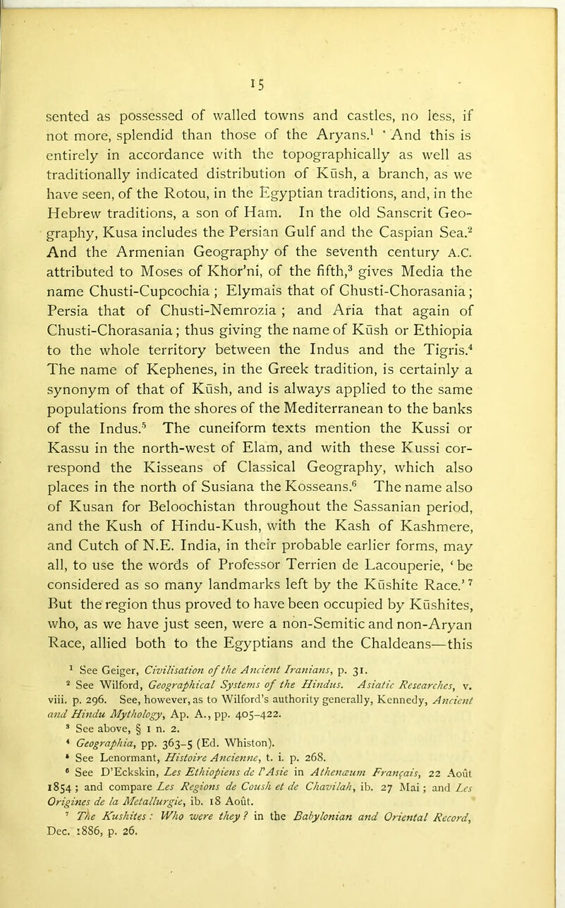 sented as possessed of walled towns and castles, no less, if not more, splendid than those of the Aryans.' ’ And this is entirely in accordance with the topographically as well as traditionally indicated distribution of Kush, a branch, as we have seen, of the Rotou, in the Egyptian traditions, and, in the Hebrew traditions, a son of Ham. In the old Sanscrit Geo- graphy, Kusa includes the Persian Gulf and the Caspian Sea.^ And the Armenian Geography of the Seventh century A.C. attributed to Moses of Khor’ni, of the fifth,'* gives Media the name Chusti-Cupcochia ; Elymais that of Ghusti-Chorasania; Persia that of Chusti-Nemrozia ; and Aria that again of Chusti-Chorasania; thus giving the name of Kush or Ethiopia to the whole territory between the Indus and the Tigris.* The name of Kephenes, in the Greek tradition, is certainly a synonym of that of Kush, and is always applied to the same populations from the shores of the Mediterranean to the banks of the Indus.'^ The cuneiform texts mention the Kussi or Kassu in the north-west of Elam, and with these Kussi cor- respond the Kisseans of Classical Geography, which also places in the north of Susiana the Kosseans.® The name also of Kusan for Beloochistan throughout the Sassanian period, and the Kush of Hindu-Kush, with the Kash of Kashmere, and Cutch of N.E. India, in their probable earlier forms, may all, to use the words of Professor Terrien de Lacouperie, ‘be considered as so many landmarks left by the Kushite Race.’ ^ But the region thus proved to have been occupied by Kushites, who, as we have just seen, were a non-Semitic and non-Aryan Race, allied both to the Egyptians and the Chaldeans—this ’ See Geiger, Civilisation of the Ancient Iranians, p. 31. * See Wilford, Geographical Systems of the Hindus. Asiatic Researches, v. viii. p. 296. See, however, as to Wilford’s authority generally, Kennedy, Ancient and Hindu Mythology, Ap. A., pp. 405-422. ’ See above, § i n. 2. ^ Geographia, pp. 363-5 (Ed. Whiston). * See Lenormant, Histoire Ancie7ine, t. i. p. 268. ' See D’Eckskin, Les Ethiopiens de PAsie in Athenceutn Franfais, 22 Aout 1854; and compare Les Regions de Coush et de Chavilah, ib. 27 Mai; and Les Origines de la Metallurgie, ib. 18 Aout. ’ The Kushites: Who were they ? in the Babylonian and Oriental Record, Dec. 1886, p. 26.