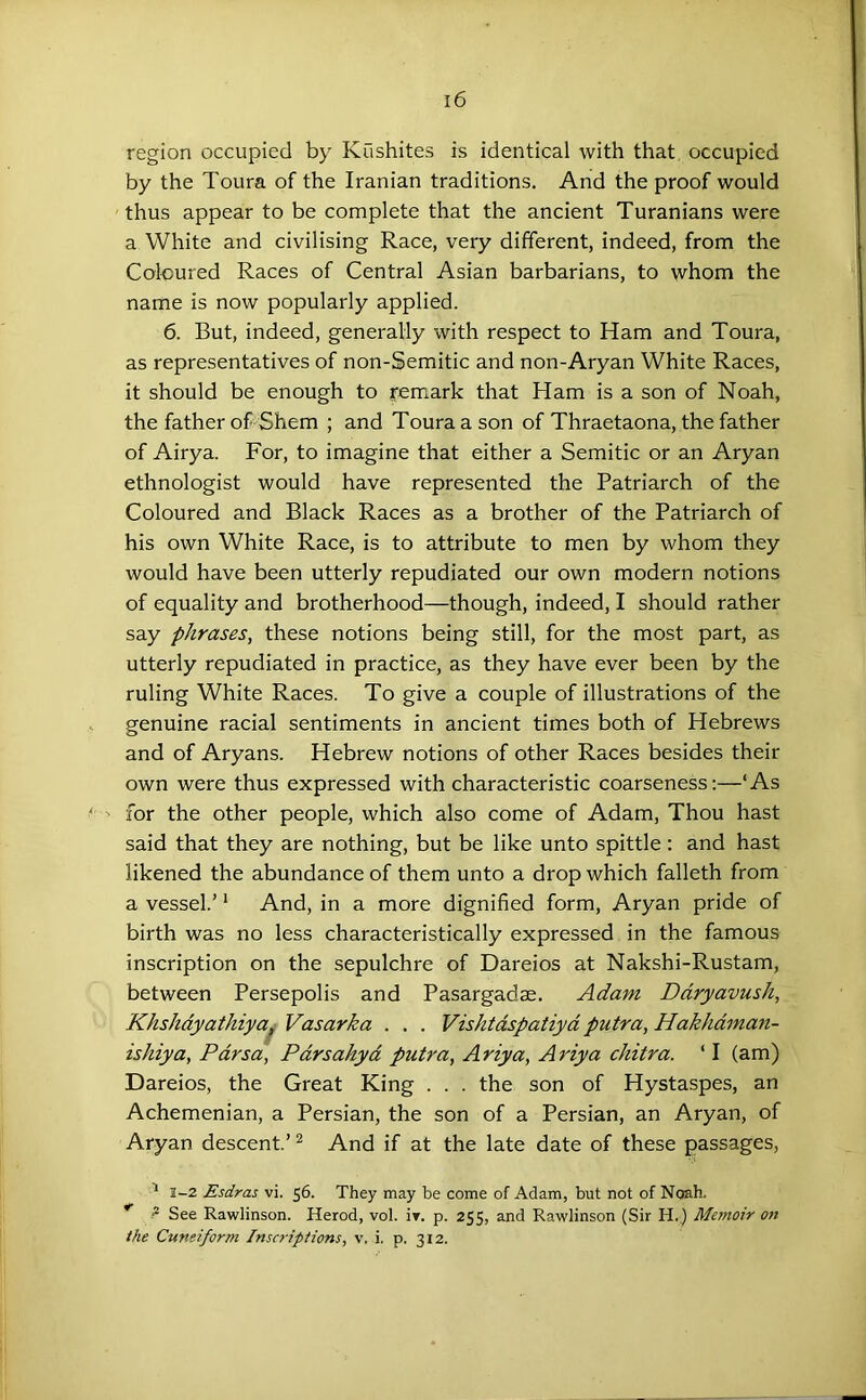 region occupied by Kushites is identical with that occupied by the Toura of the Iranian traditions. And the proof would thus appear to be complete that the ancient Turanians were a White and civilising Race, very different, indeed, from the Coloured Races of Central Asian barbarians, to whom the name is now popularly applied. 6. But, indeed, generally with respect to Ham and Toura, as representatives of non-Semitic and non-Aryan White Races, it should be enough to yemark that Ham is a son of Noah, the father oRShem ; and Toura a son of Thraetaona, the father of Airya. For, to imagine that either a Semitic or an Aryan ethnologist would have represented the Patriarch of the Coloured and Black Races as a brother of the Patriarch of his own White Race, is to attribute to men by whom they would have been utterly repudiated our own modern notions of equality and brotherhood—though, indeed, I should rather say phrases, these notions being still, for the most part, as utterly repudiated in practice, as they have ever been by the ruling White Races. To give a couple of illustrations of the genuine racial sentiments in ancient times both of Hebrews and of Aryans. Hebrew notions of other Races besides their own were thus expressed with characteristic coarseness;—‘As for the other people, which also come of Adam, Thou hast said that they are nothing, but be like unto spittle : and hast likened the abundance of them unto a drop which falleth from a vessel.’ ‘ And, in a more dignified form, Aryan pride of birth was no less characteristically expressed in the famous inscription on the sepulchre of Dareios at Nakshi-Rustam, between Persepolis and Pasargadae. Adam Ddryavush, KhsJidyathiya^ Vasarka . . . Vishtdspatiyd putra, Hakhdman- ishiya, Pdrsa, Pdrsahyd putra, Ariya, Ariya chitra. ‘ I (am) Dareios, the Great King . . . the son of Hystaspes, an Achemenian, a Persian, the son of a Persian, an Aryan, of Aryan descent.’ ^ And if at the late date of these passages, ^ 1-2 Esdras vi. 56. They may be come of Adam, but not of Noah. ? See Rawlinson. Herod, vol. ir. p. 255, and Rawlinson (Sir H.) Memoir 07t the Cuneiform Inscriptions, v. i. p. 312.