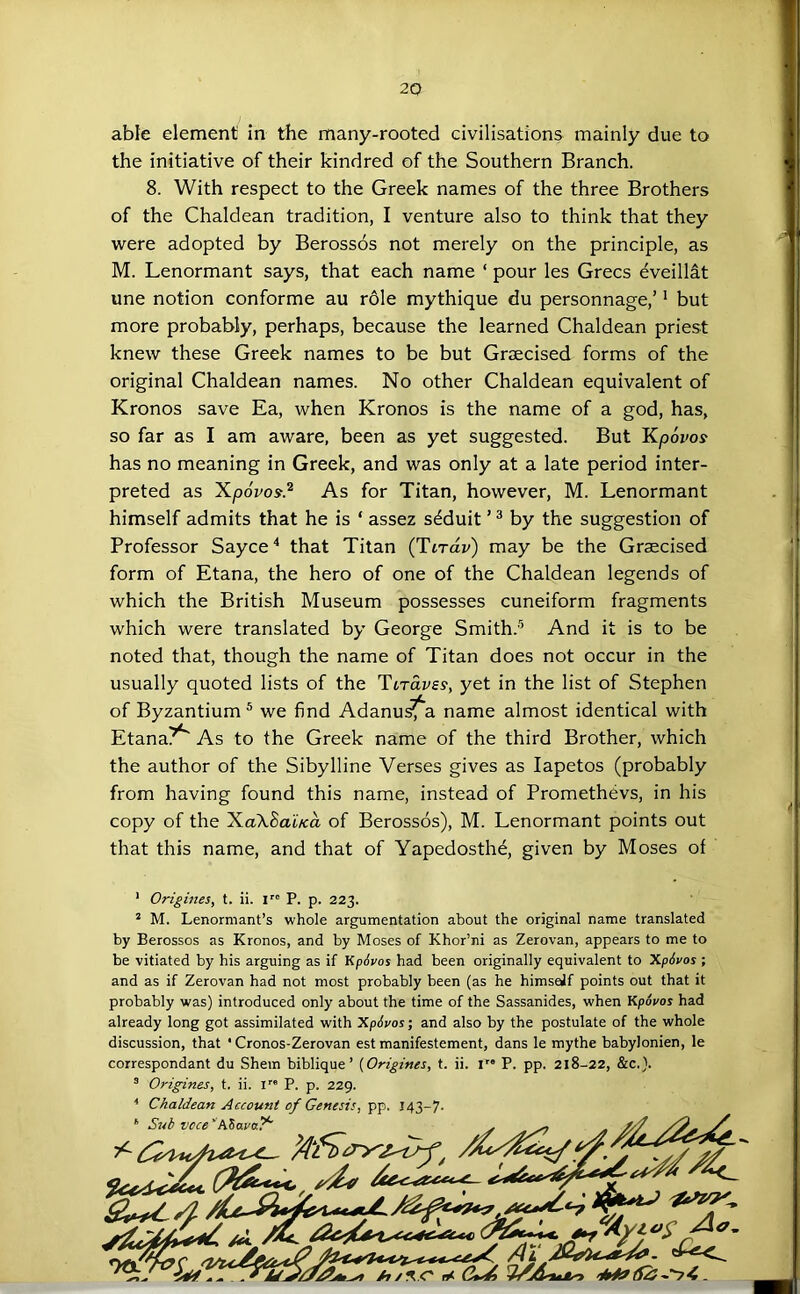 able element in the many-rooted civilisations mainly due to the initiative of their kindred of the Southern Branch. 8. With respect to the Greek names of the three Brothers of the Chaldean tradition, I venture also to think that they were adopted by Berossos not merely on the principle, as M. Lenormant says, that each name ‘ pour les Grecs eveillat une notion conforme au role mythique du personnage,’ * but more probably, perhaps, because the learned Chaldean priest knew these Greek names to be but Graecised forms of the original Chaldean names. No other Chaldean equivalent of Kronos save Ea, when Kronos is the name of a god, has, so far as I am aware, been as yet suggested. But 'Kpovos has no meaning in Greek, and was only at a late period inter- preted as Xpovos.^ As for Titan, however, M. Lenormant himself admits that he is ‘ assez s^duit ’ ^ by the suggestion of Professor Sayce'* that Titan (Tirdv) may be the Graecised form of Etana, the hero of one of the Chaldean legends of which the British Museum possesses cuneiform fragments which were translated by George Smith.’^ And it is to be noted that, though the name of Titan does not occur in the usually quoted lists of the Tiravs^, yet in the list of Stephen of Byzantium ® we find Adanu^a name almost identical with Etana?^ As to the Greek name of the third Brother, which the author of the Sibylline Verses gives as lapetos (probably from having found this name, instead of Promethevs, in his copy of the XaXBaiKo, of Berossos), M. Lenormant points out that this name, and that of Yapedosth^ given by Moses of ’ Origines, t. ii. I P. p. 223. * M. Lenormant’s whole argumentation about the original name translated by Berossos as Kronos, and by Moses of Khor’ni as Zerovan, appears to me to be vitiated by his arguing as if KpSvos had been originally equivalent to XpSvos ; and as if Zerovan had not most probably been (as he himsejf points out that it probably was) introduced only about the time of the Sassanides, when Kpopos had already long got assimilated with XpSvos; and also by the postulate of the whole discussion, that * Cronos-Zerovan est manifestement, dans le mythe babylonien, le correspondant du Shem biblique ’ {Origines, t. ii. r* P. pp. 218-22, &c.}. ® Origines, t. ii. l” P. p. 229. ■* Chaldean Account of Genesis, pp. 143-7. Sub voce'PiZava?^ AX