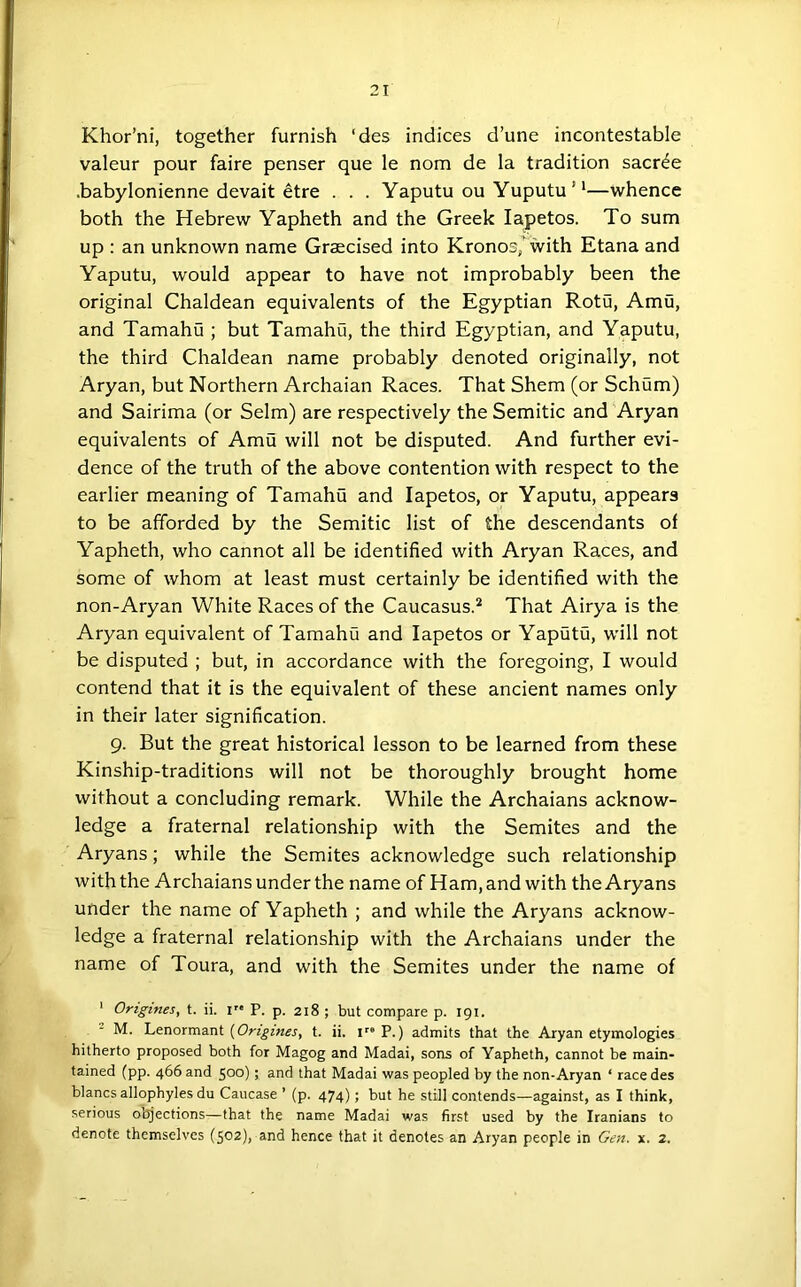 Khor’ni, together furnish ‘des indices d’une incontestable valeur pour faire penser que le nom de la tradition sacr^e .babylonienne devait etre . . . Yaputu ou Yuputu ’'—whence both the Hebrew Yapheth and the Greek lapetos. To sum up : an unknown name Graecised into Kronos/with Etana and Yaputu, would appear to have not improbably been the original Chaldean equivalents of the Egyptian Rotu, Amu, and Tamahu ; but Tamahu, the third Egyptian, and Yaputu, the third Chaldean name probably denoted originally, not Aryan, but Northern Archaian Races. That Shem (or Schum) and Sairima (or Seim) are respectively the Semitic and Aryan equivalents of Amu will not be disputed. And further evi- dence of the truth of the above contention with respect to the earlier meaning of Tamahu and lapetos, or Yaputu, appears to be afforded by the Semitic list of the descendants of Yapheth, who cannot all be identified with Aryan Races, and some of whom at least must certainly be identified with the non-Aryan White Races of the Caucasus.^ That Airya is the Aryan equivalent of Tamahu and lapetos or Yaputu, w'ill not be disputed ; but, in accordance with the foregoing, I would contend that it is the equivalent of these ancient names only in their later signification. 9. But the great historical lesson to be learned from these Kinship-traditions will not be thoroughly brought home without a concluding remark. While the Archaians acknow- ledge a fraternal relationship with the Semites and the Aryans; while the Semites acknowledge such relationship with the Archaians under the name of Ham, and with the Aryans under the name of Yapheth ; and while the Aryans acknow- ledge a fraternal relationship with the Archaians under the name of Toura, and with the Semites under the name of ' Origines, t. ii. i'* P. p. 218 ; but compare p. 191. M. Lenormant {Origines, t. ii. V° P.) admits that the Aryan etymologies hitherto proposed both for Magog and Madai, sons of Yapheth, cannot be main- tained (pp. 466 and 500)) and that Madai was peopled by the non-Aryan ‘ race des blancs allophyles du Caucase ’ (p. 474); but he still contends—against, as I think, serious ot^ections—that the name Madai was first used by the Iranians to denote themselves (502), and hence that it denotes an Aryan people in Gen. x. 2.