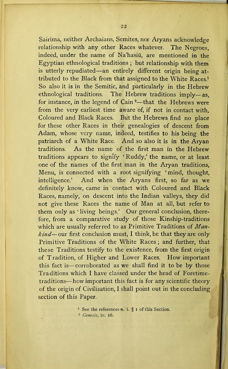 Sairima, neither Archaians, Semites, nor Aryans acknowledge relationship with any other Races whatever. The Negroes, indeed, under the name of Na’hasiu, are mentioned in the Egyptian ethnological traditions ; but relationship with them is utterly repudiated—an entirely different origin being at- tributed to the Black from that assigned to the White Races.^ So also it is in the Semitic, and particularly in the Hebrew ethnological traditions. The Hebrew traditions imply—as, for instance, in the legend of Cain ^—that the Hebrews were from the very earliest time aware of, if not in contact with, Coloured and Black Races. Biit the Hebrews find no place for these other Races in their genealogies of descent from Adam, whose very name, indeed, testifies to his being the patriarch of a White Race. And so also it is in the Aryan traditions. As the name of the first man in the Hebrew traditions appears to signify ‘ Ruddy,’ the name, or at least one of the names of the first man in the Aryan traditions, Menu, is connected with a root signifying ‘ mind, thought, intelligence.’ And when the Aryans first, so far as we definitely know, came in contact with Coloured and Black Races, namely, on descent into the Indian valleys, they did not give these Races the name of Man at all, but refer to them only as ‘ living beings.’ Our general conclusion, there- fore, from a comparative study of those Kinship-traditions which are usually referred to as Primitive Traditions of Man- kind— our first conclusion must, I think, be that they are only Primitive Traditions of the White Races ; and further, that these Traditions testify to the existence, from the first origin of T radition, of Higher and Lower Races. How important this fact is—corroborated as we shall find it to be by those Traditions which I have classed under the head of Foretime- traditions—how important this fact is for any scientific theory of the origin of Civilisation, I shall point out in the concluding section of this Paper. ’ See the references-ti. i. § i of this Section. 2 Genesis, iv. i6.