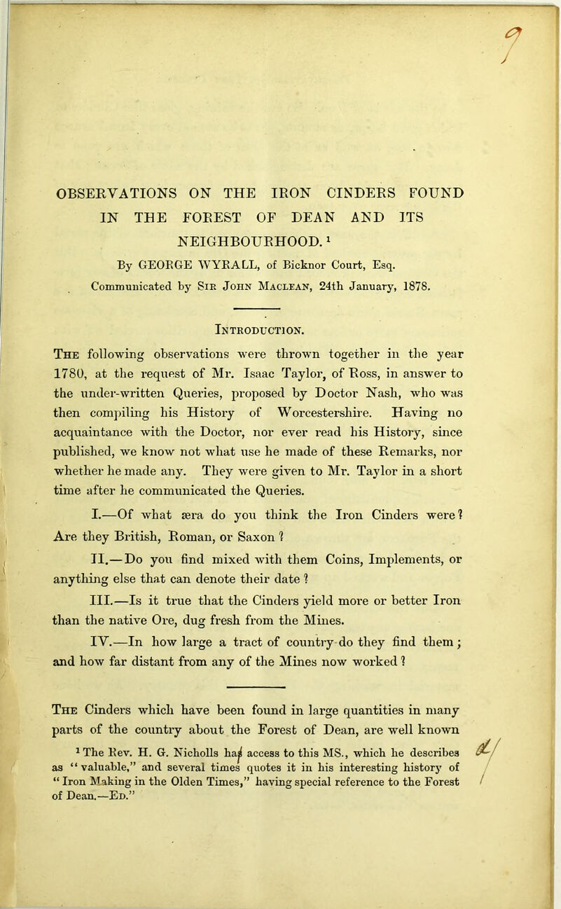 OBSERVATIONS ON THE IRON CINDERS FOUND IN THE FOREST OF DEAN AND ITS NEIGHBOURHOOD. ^ By GEORGE WYE ALL, of Bicknor Court, Esq. Communicated by SiE John Maclean, 24th January, 1878. Introduction. The following observations were thrown together in the year 1780, at the request of Mr. Isaac Taylor, of Ross, in answer to the under-written Queries, proposed by Doctor Nash, who was then compiling his History of Worcestershire. Having no acquaintance with the Doctor’, nor ever read his Histoi’y, since published, we know not what use he made of these Remarks, nor whether he made any. They were given to Mr. Taylor in a short time after he communicated the Queries. I. —Of what sera do you think the Iron Cinders were? Are they British, Roman, or Saxon 1 II. —Do you find mixed with them Coins, Implements, or anything else that can denote their date ? III. —Is it true that the Cinders yield more or better Iron than the native Ore, dug fresh from the Mines. IV. —In how large a tract of country do they find them; and how far distant from any of the Mines now worked 1 The Cinders which have been found in large quantities in many parts of the country about the Forest of Dean, are well known ^ The Rev. H. G. Nicholls haj access to this MS., which he describes as “ valuable,” and several times quotes it in his interesting historj’ of “ Iron Making in the Olden Times,” having special reference to the Forest of Dean.—Ed.”