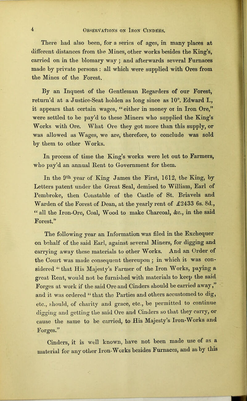 There had also been, for a series of ages, in many places at different distances from tlie Mines, other works besides the King’s, carried on in the blomary way ; and afterwards several Furnaces made by private persons : all which were supplied with Ores from the Mines of the Forest. By an Inquest of the Gentleman Regarders of our Forest, return’d at a Justice-Seat holden as long since as 10°. Edward I., it appears that certain wages, “ either in money or in Iron Ore,” were settled to be pay’d to these Miners who supplied the King’s Works with Ore. What Ore they got more than this supply, or was allowed as Wages, we are, therefore, to conclude was sold by them to other W orks. In process of time the King’s works were let out to Farmers, who pay’d an annual Rent to Government for them. In the 9*^^ year of King James the First, 1612, the King, by Letters patent under the Great Seal, demised to William, Earl of Pembroke, then Constable of the Castle of St. Briavels and Warden of the Forest of Dean, at the yearly rent of £2433 6s. 8d., “ all the Iron-Ore, Coal, Wood to make Charcoal, &c., in the said Forest.” The following year an Information was filed in the Exchequer on behalf of the said Earl, against several Miners, for digging and carrying away these materials to other Works. And an Order of the Court was made consequent thereupon ; in which it was con- sidered “that His Majesty’s Farmer of the Iron Works, paying a great Rent, would not be furnished with materials to keep the said Forges at work if the said Ore and Cinders should be carried away,” and it was ordered “that the Parties and others accustomed to dig, etc., should, of charity and grace, etc., be permitted to continue di2;iiu>’ and oettin tbe said Ore and Cinders so that they carry, or cause the same to be carried, to His Majesty’s Iron-Works and Forges.” Cinders, it is well known, have not been made use of as a material for any other Iron-Works besides Furnaces, and as by this