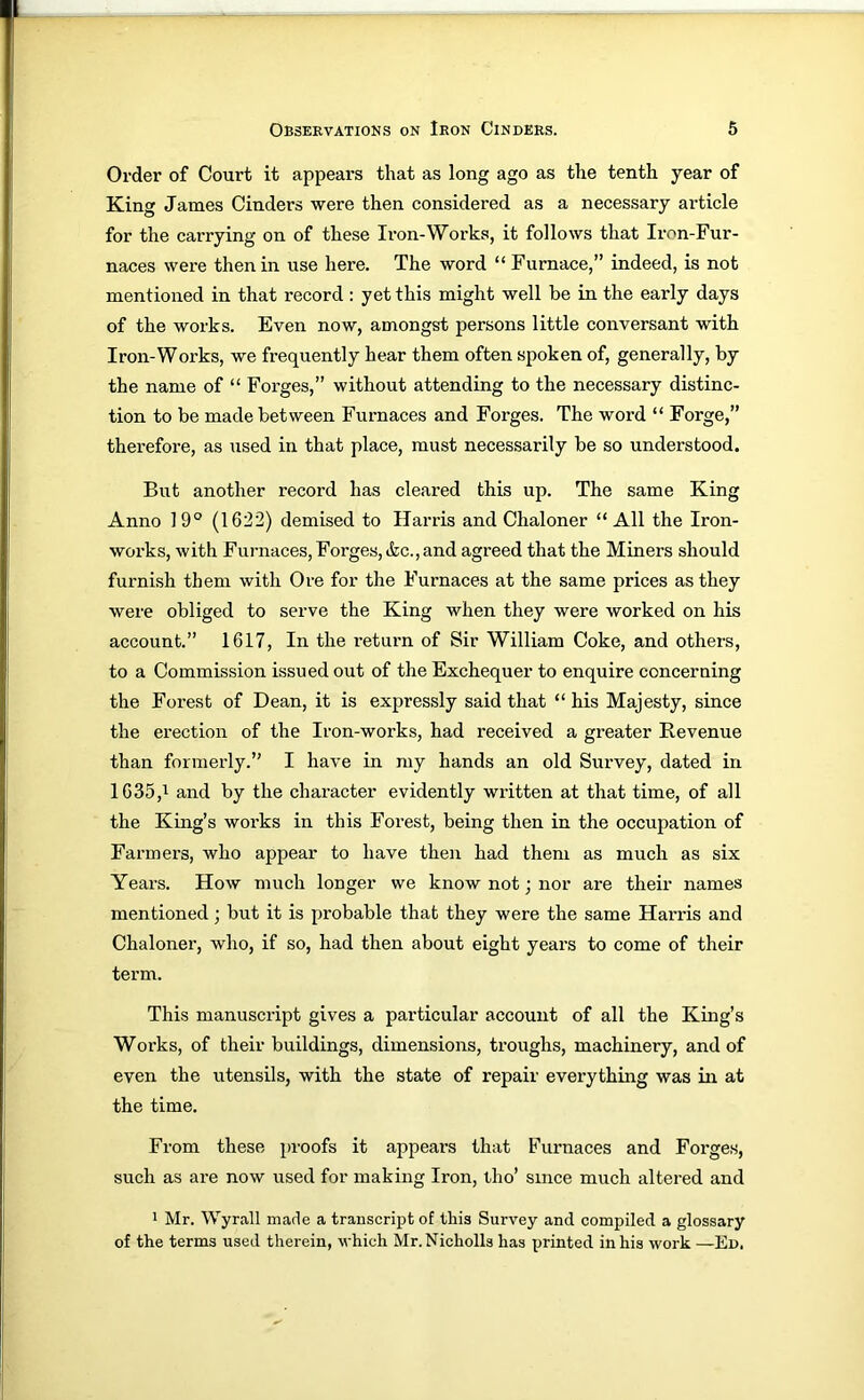 Order of Court it appears that as long ago as the tenth year of King James Cinders were then considered as a necessary article for the carrying on of these Iron-Works, it follows that Iron-Fur- naces were then in use here. The word “ Furnace,” indeed, is not mentioned in that record : yet this might well be in the early days of the works. Even now, amongst persons little conversant with Iron-Works, we frequently hear them often spoken of, generally, by the name of “ Forges,” without attending to the necessary distinc- tion to be made between Furnaces and Forges. The word “ Forge,” therefore, as used in that place, must necessarily be so understood. But another record has cleared this up. The same King Anno 1 9° (1622) demised to Harris and Chaloner “ All the Iron- works, with Furnaces, Forges, ikc., and agreed that the Miners should furnish them with Ore for the Furnaces at the same prices as they were obliged to serve the King when they were worked on his account.” 1617, In the return of Sir William Coke, and others, to a Commission issued out of the Exchequer to enquire concerning the Forest of Dean, it is expressly said that “ his Majesty, since the erection of the Iron-works, had received a greater Revenue than formerly.” I have in my hands an old Survey, dated in 1635,^ and by the character evidently written at that time, of all the King’s works in this Forest, being then in the occupation of Farmers, who appear to have then had them as much as six Years. How much longer we know not; nor are their names mentioned; but it is probable that they were the same Hands and Chaloner, who, if so, had then about eight years to come of their term. This manuscript gives a particular account of all the King’s Works, of their buildings, dimensions, troughs, machinery, and of even the utensils, with the state of repair everything was in at the time. From these proofs it appears that Furnaces and Forges, such as are now used for making Iron, tho’ since much altered and 1 Mr. Wyrall made a transcript of this Survey and compiled a glossary of the terms used therein, which Mr. Nicholls has printed in his work —Ed,