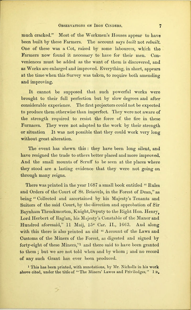 much cracked.” Most of the Workmen’s Houses appear to have been built by these Farmers. The account says huilt not rebuilt. One of these was a (’ot, raised by some labourers, which the Farmers now found it necessary to have for their men. Con- veniences must be added as the want of them is discovered, and as Works ai’e enlarged and improved. Everything, in short, appears at the time when this Survey was taken, to require both amending and improving. It cannot be supposed that such powerful works were brought to their full perfection but by slow degrees and after considerable experience. The first projectors could not be expected to produce them otherwise than imperfect. They were not aware of the strength required to resist the force of the fire in these Furnaces. They were not adapted to the work by their strength or situation It was not possible that they could work very long without great alteration. The event has shewn this ; they have been long silent, and have resigned the trade to others better placed and more improved. And the small mounts of Scruft' to be seen at the places where they stood are a lasting evidence that they were not going on through many reigns. There was printed in the year 1687 a small book entitled “ Rules and Orders of the Court of St. Briavels, in the Forest of Dean,” as being “ Collected and ascertained by his Majesty’s Tenants and Suitors of the said Court, by the direction and approbation of Sir Baynham Throckmoi'ton, Knight, Deputy to the Right Hon. Henry^ Lord Herbert of Raglan, his Majesty’s Constable of the hlanor and Hundred aforesaid,” 11 Maij, IS® Car. II., 1663. And along with this there is also printed an old “ Account of the Laws and Customs of the Miners of the Forest, as digested and signed by forty-eight of these Miners,”^ and there said to have been granted to them j but we are not told when and by whom ; and no record of any such Grant has ever been produced. ' This has been printed, with annotations, by Mr. Nicholls in his work above cited, under the title of “ The Miners’ Lawes and Priviledges.” Id,