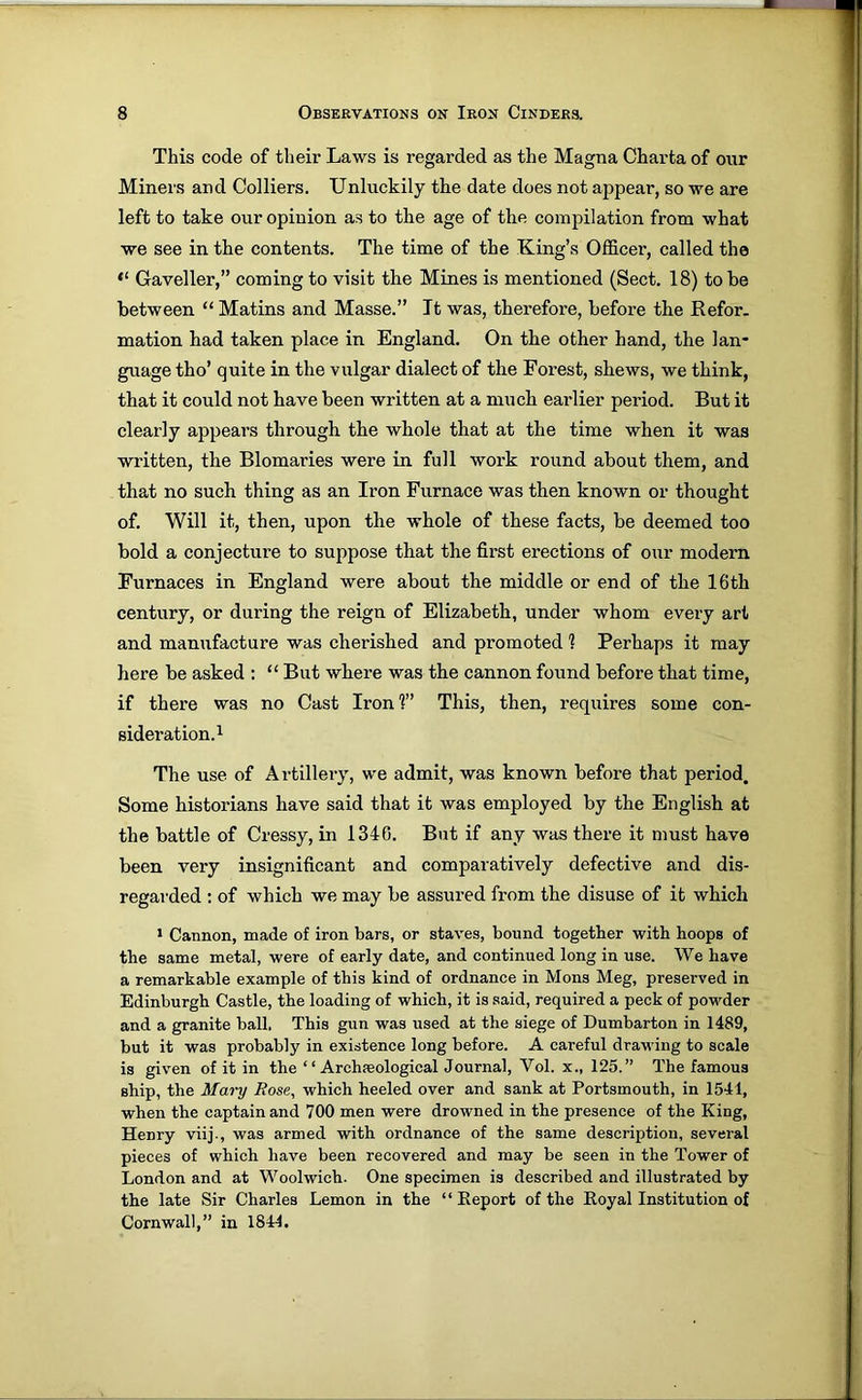 This code of their Laws is regarded as the Magna Charta of our Miners and Colliers. Unluckily the date does not appear, so we are left to take our opinion as to the age of the compilation from what we see in the contents. The time of the King’s Officer, called the “ Gaveller,” coming to visit the Mines is mentioned (Sect. 18) to be between “ Matins and Masse.” It was, therefore, before the Refer, mation had taken place in England. On the other hand, the lan- guage tho’ quite in the vulgar dialect of the Forest, shews, we think, that it could not have been written at a much earlier period. But it clearly appears through the whole that at the time when it was written, the Blomaries were in full work round about them, and that no such thing as an Iron Furnace was then known or thought of. Will it, then, upon the whole of these facts, be deemed too bold a conjecture to suppose that the first erections of our modern Furnaces in England were about the middle or end of the 16th century, or during the reign of Elizabeth, under whom every art and manufacture was cherished and promoted 1 Perhaps it may here be asked : “But where was the cannon found before that time, if there was no Cast Iron?’ This, then, requires some con- sideration.i The use of Artillery, we admit, was known before that period. Some historians have said that it was employed by the English at the battle of Cressy, in 1340. But if any was there it must have been very insignificant and comparatively defective and dis- regarded ; of which we may be assured from the disuse of it which * Cannon, made of iron bars, or staves, bound together with hoops of the same metal, were of early date, and continued long in use. We have a remarkable example of this kind of ordnance in Mens Meg, preserved in Edinburgh Castle, the loading of which, it is said, required a peck of powder and a granite ball. This gun was used at the siege of Dumbarton in 1489, but it was probably in existence long before. A careful drawing to scale is given of it in the “ Archseological Journal, Vol. x., 125.” The famous ship, the Mary Rose, which heeled over and sank at Portsmouth, in 1541, when the captain and 700 men were drowned in the presence of the King, Henry viij., was armed with ordnance of the same description, several pieces of which have been recovered and may be seen in the Tower of London and at Woolwich. One specimen is described and illustrated by the late Sir Charles Lemon in the “ Report of the Royal Institution of Cornwall,” in 1844.