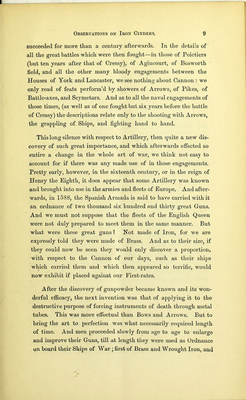 succeeded for more than a century afterwards. In the details of all the great battles which were then fought—in those of Poictiers (but ten years after that of Cressy), of Agincourt, of Bosworth field, and all the other many bloody engagements between the Houses of York and Lancaster, we see nothing about Cannon : we only read of feats perform’d by showers of Arrows, of Pikes, of Battle-axes, and Scymetars. And as to all the naval engagements of those times, (as well as of one fought but six years before the battle of Cressy) the descriptions relate only to the shooting with Arrows, the grappling of Ships, and fighting hand to hand. This long silence with respect to Artillery, then quite a new dis- covery of such great importance, and which afterwards effected so entire a change in the whole art of war, we think not easy to account for if there was any made use of in those engagements. Pretty early, however, in the sixteenth century, or in the reign of Henry the Eighth, it does appear that some Artillery was known and brought into use in the armies and fleets of Europe. And after- wards, in 1588, the Spanish Armada is said to have carried with it an ordnance of two thousand .six hundred and thirty great Guns. And we must not suppose that the fleets of the English Queen were not duly prepared to meet them in the same manner. But what were these great guns? Not made of Iron, for we are expressly told they were made of Brass. And as to tlieir size, if they could now be seen they would only discover a proportion, with respect to the Cannon of our days, such as their ships which carried them and w’hich then appeared so terrific, would now exhibit if placed against our First-rates. After the discovery of gunpowder became known and its won- derful efficacy, the next invention was that of applying it to the destructive purpose of forcing instruments of death through metal tubes. This was more effectual than Bows and Arrows. But to bring the art to perfection was what necessarily required length of time. And men proceeded slowly from age to age to enlarge and improve their Guns, till at length they were used as Ordnance on board their Ships of War ; first of Brass and Wrought Iron, and
