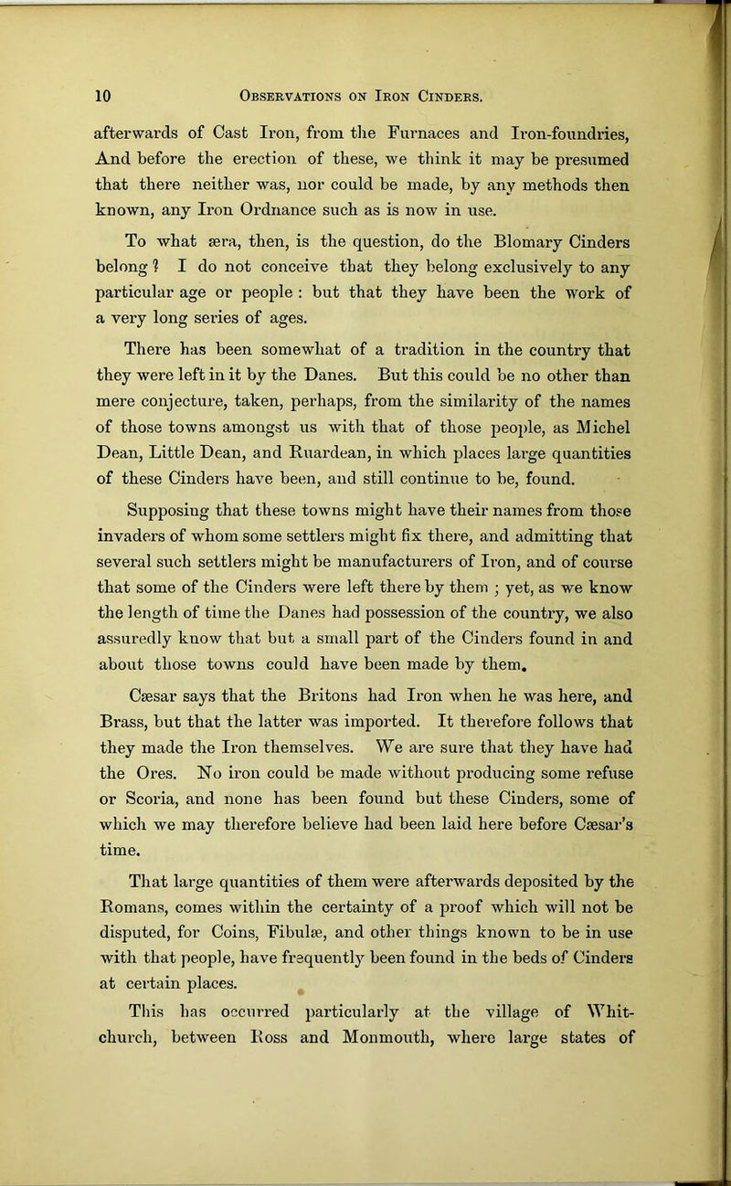 afterwards of Cast Iron, from tlie Furnaces and Iron-foundries, And before the erection of these, we think it may be presumed that there neither was, nor could be made, by any methods then known, any Iron Ordnance such as is now in use. To what eera, then, is the question, do the Blomary Cinders belong ? I do not conceive that they belong exclusively to any particular age or people : but that they have been the work of a very long series of ages. There has been somewhat of a tradition in the country that they were left in it by the Danes. But this could be no other than mere conjecture, taken, perhaps, from the similarity of the names of those towns amongst us with that of those people, as Michel Dean, Little Dean, and Ruardean, in which places large quantities of these Cinders have been, and still continue to be, found. Supposing that these towns might have their names from those invaders of whom some settlers might fix there, and admitting that several such settlers might be manufacturers of Iron, and of course that some of the Cinders were left there by them ; yet, as we know the length of time the Danes had possession of the countiy, we also assuredly know that but a small part of the Cinders found in and about those towns could have been made by them. Csesar says that the Britons had Iron when he was here, and Brass, but that the latter was imported. It therefore follows that they made the Iron themselves. We are sure that they have had the Ores. No iron could be made without producing some refuse or Scoria, and none has been found but these Cinders, some of which we may therefore believe had been laid here before Csesar’s time. That large quantities of them were afterwards deposited by the Romans, comes within the certainty of a proof which will not be disputed, for Coins, Fibulae, and other things known to be in use with that people, have frequently been found in the beds of Cinders at certain places. This has occurred particularly at the village of Whit- church, between Ross and Monmouth, where large states of